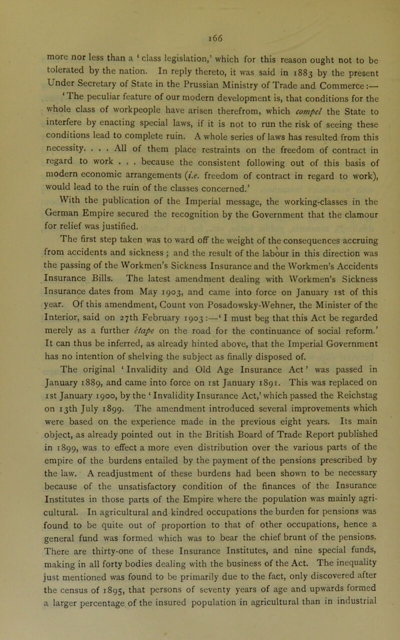 more nor less than a ‘ class legislation,’ which for this reason ought not to be tolerated by the nation. In reply thereto, it was said in 1883 by the present Under Secretary of State in the Prussian Ministry of Trade and Commerce;— ‘ The peculiar feature of our modern development is, that conditions for the whole class of workpeople have arisen therefrom, which compel the State to interfere by enacting special laws, if it is not to run the risk of seeing these conditions lead to complete ruin. A whole series of laws has resulted from this necessity. . . . All of them place restraints on the freedom of contract in regard to work . . . because the consistent following out of this basis of modern economic arrangements {i.e. freedom of contract in regard to w'ork), would lead to the ruin of the classes concerned.’ With the publication of the Imperial message, the working-classes in the German Empire secured the recognition by the Government that the clamour for relief was justified. The first step taken was to ward off the weight of the consequences accruing from accidents and sickness ; and the result of the labour in this direction was the passing of the Workmen’s Sickness Insurance and the Workmen’s Accidents Insurance Bills. The latest amendment dealing w'ith Workmen’s Sickness Insurance dates from May 1903, and came into force on January ist of this year. Of this amendment, Count von Posadow’sky-Wehner, the Minister of the Interior, said on 27th February 1903 ;—‘ I must beg that this Act be regarded merely as a further etape on the road for the continuance of social reform.’ It can thus be inferred, as already hinted above, that the Imperial Government has no intention of shelving the subject as finally disposed of. The original ‘ Invalidity and Old Age Insurance Act ’ was passed in January 1889, and came into force on ist January 1891. This was replaced on ist January 1900, by the ‘ Invalidity Insurance Act,’which passed the Reichstag on 13th July 1899. The amendment introduced several improvements which were based on the experience made in the previous eight years. Its main object, as already pointed out in the British Board of Trade Report published in 1899, was to effect a more even distribution over the various parts of the empire of the burdens entailed by the payment of the pensions prescribed by the law. A readjustment of these burdens had been shown to be necessary because of the unsatisfactory condition of the finances of the Insurance Institutes in those parts of the Empire where the population was mainly agri- cultural. In agricultural and kindred occupations the burden for pensions was found to be quite out of proportion to that of other occupations, hence a general fund was formed which was to bear the chief brunt of the pensions. There are thirty-one of these Insurance Institutes, and nine special funds, making in all forty bodies dealing with the business of the Act. The inequality just mentioned was found to be primarily due to the fact, only discovered after the census of 1895, persons of seventy years of age and upwards formed a larger percentage of the insured population in agricultural than in industrial