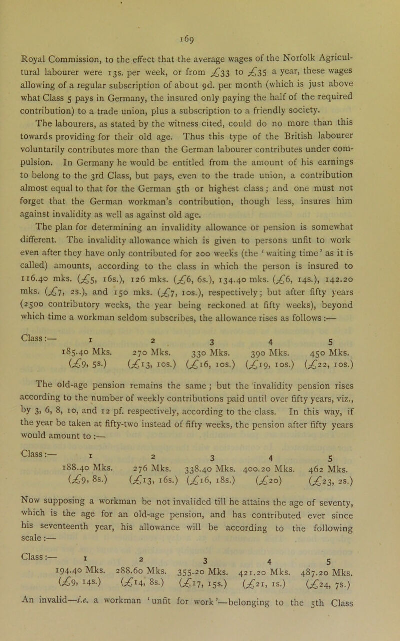 Royal Commission, to the effect that the average wages of the Norfolk Agricul- tural labourer were 13s. per week, or from ;^33 to ^ y^3,r, these wages allowing of a regular subscription of about 9d. per month (which is just above what Class 5 pays in Germany, the insured only paying the half of the required contribution) to a trade union, plus a subscription to a friendly society. The labourers, as stated by the w'itness cited, could do no more than this towards providing for their old age. Thus this type of the British labourer voluntarily contributes more than the German labourer contributes under com- pulsion. In Germany he would be entitled from the amount of his earnings to belong to the 3rd Class, but pays, even to the trade union, a contribution almost equal to that for the German ,5th or highest class; and one must not forget that the German workman’s contribution, though less, insures him against invalidity as well as against old age. The plan for determining an invalidity allowance or pension is somewhat different. The invalidity allowance which is given to persons unfit to work even after they have only contributed for 200 weeks (the ‘waiting time’ as it is called) amounts, according to the class in which the person is insured to 116.40 mks. (^,^5, 16s.), 126 mks. (^6, 6s.), 134.40 mks. (;^6, 14s.), 142.20 mks. 2s.), and 150 mks. (^£7, los.), respectively; but after fifty years (2500 contributory weeks, the year being reckoned at fifty weeks), beyond which time a workman seldom subscribes, the allowance rises as follows :— Class:— I 2345 185.40 Mks. 270 Mks. 330 Mks. 390 Mks. 450 Mks. (j£9, 5S-) (;^I3. lOS.) (^16, lOS.) (;^I9, lOS.) (;^22, lOS.) The old-age pension remains the same; but the invalidity pension rises according to the number of weekly contributions paid until over fifty years, viz., by 3. 6. 8, ro, and 12 pf. respectively, according to the class. In this way, if the year be taken at fifty-two instead of fifty weeks, the pension after fifty years would amount to ;— Class: I 2345 188.40 Mks. 276 Mks. 338.40 Mks. 400.20 Mks. 462 Mks. (;^9. 8s.) (.;^i3. i6s.) (^16, i8s.) (;^2o) (.£23,25.) Now supposing a workman be not invalided till he attains the age of seventy, which is the age for an old-age pension, and has contributed ever since his seventeenth year, his allowance will be according to the following scale:— Class:— I 2 3 4 5 194.40 Mks. 288.60 Mks. 355-20 Mks. 421.20 Mks. 487.20 Mks. (£9, 14s.) (;^I4, 8S.) (£17, 15s.) (^21, IS.) (^24, 7S.) An invalid t.e. a workman ‘unfit for work’—belonging to the 5th Class