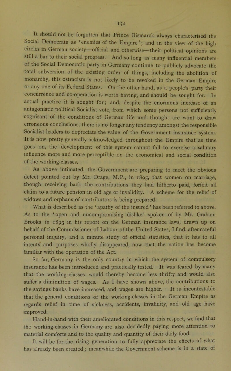 It should not be forgotten that Prince Bismarck always characterised the Social Democrats as ‘enemies of the Empire’; and in the view of the high circles in German society—official and otherwise—their political opinions are still a bar to their social progress. And so long as many influential members of the Social Democratic party in Germany continue to publicly advocate the total subversion of the existing order of things, including the abolition of monarchy, this ostracism is not likely to be revoked in the German Empire or any one of its Federal States. On the other hand, as a people’s party their concurrence and co-operation is worth having, and should be sought for. In actual practice it is sought for; and, despite the enormous increase of an antagonistic political Socialist vote, from which some persons not sufficiently cognisant of the conditions of German life and thought are wont to draw erroneous conclusions, there is no longer any tendency amongst the responsible Socialist leaders to depreciate the value of the Government insurance system. It is now pretty generally acknowledged throughout the Empire that as time goes on, the development of this system cannot fail to exercise a salutary influence more and more perceptible on the economical and social condition of the working-classes. As above intimated, the Government are preparing to meet the obvious defect pointed out by Mr. Drage, M.P., in 1895, that women on marriage, though receiving back the contributions they had hitherto paid, forfeit all claim to a future pension in old age or invalidity. A scheme for the relief of widows and orphans of contributors is being prepared. What is described as the ‘apathy of the insured ’ has been referred to above. As to the ‘open and uncompromising dislike’ spoken of by Mr. Graham Brooks in 1893 in his report on the German insurance laws, drawn up on behalf of the Commissioner of Labour of the United States, I find, aftercareful personal inquiry, and a minute study of official statistics, that it has to all intents* and purposes wholly disappeared, now that the nation has become familiar with the operation of the Act. So far, Germany is the only country in which the system of compulsory insurance has been introduced and practically tested. It was feared by many that the w’orking-classes would thereby become less thrifty and would also suffer a diminution of wages. As I have shown above, the contributions to the savings banks have increased, and wages are higher. It is incontestable that the general conditions of the working-classes in the German Empire as regards relief in time of sickness, accidents, invalidity, and old age have improved. Hand-in-hand with their ameliorated conditions in this respect, we find that the working-classes in Germany are also decidedly paying more attention to material comforts and to the quality and quantity of their daily food. It will be for the rising generation to fully appreciate the effects of what has already been created; meanwhile the Government scheme is in a state of