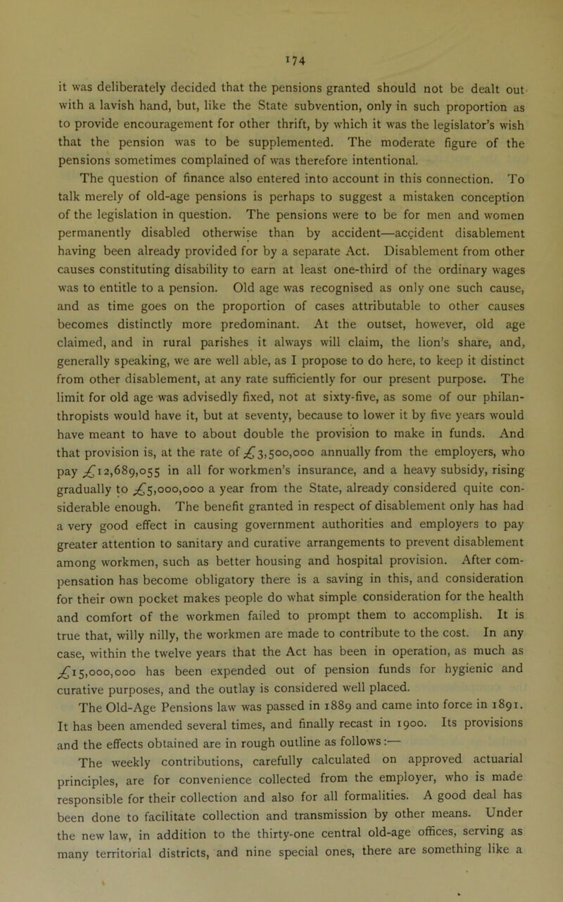 it was deliberately decided that the pensions granted should not be dealt out' with a lavish hand, but, like the State subvention, only in such proportion as to provide encouragement for other thrift, by which it was the legislator’s wish that the pension w'as to be supplemented. The moderate figure of the pensions sometimes complained of was therefore intentional. The question of finance also entered into account in this connection. To talk merely of old-age pensions is perhaps to suggest a mistaken conception of the legislation in question. The pensions were to be for men and women permanently disabled otherwise than by accident—accident disablement having been already provided for by a separate Act. Disablement from other causes constituting disability to earn at least one-third of the ordinary wages was to entitle to a pension. Old age was recognised as only one such cause, and as time goes on the proportion of cases attributable to other causes becomes distinctly more predominant. At the outset, however, old age claimed, and in rural parishes it always will claim, the lion’s share, and, generally speaking, we are well able, as I propose to do here, to keep it distinct from other disablement, at any rate sufficiently for our present purpose. The limit for old age was advisedly fixed, not at sixty-five, as some of our philan- thropists would have it, but at seventy, because to lower it by five years would have meant to have to about double the provision to make in funds. And that provision is, at the rate of ;^3,500,000 annually from the employers, who pay 12,689,055 in all for workmen’s insurance, and a heavy subsidy, rising gradually to ;^5,000,000 a year from the State, already considered quite con- siderable enough. The benefit granted in respect of disablement only has had a very good effect in causing government authorities and employers to pay greater attention to sanitary and curative arrangements to prevent disablement among workmen, such as better housing and hospital provision. After com- pensation has become obligatory there is a saving in this, and consideration for their own pocket makes people do what simple consideration for the health and comfort of the workmen failed to prompt them to accomplish. It is true that, willy nilly, the workmen are made to contribute to the cost. In any case, within the twelve years that the Act has been in operation, as much as 5,000,000 has been expended out of pension funds for hygienic and curative purposes, and the outlay is considered well placed. The Old-Age Pensions law was passed in 1889 and came into force in 1891. It has been amended several times, and finally recast in 1900. Its provisions and the effects obtained are in rough outline as follows: The weekly contributions, carefully calculated on approved actuarial principles, are for convenience collected from the employer, who is made responsible for their collection and also for all formalities. A good deal has been done to facilitate collection and transmission by other means. Under the new law, in addition to the thirty-one central old-age offices, serving as many territorial districts, and nine special ones, there are something like a «