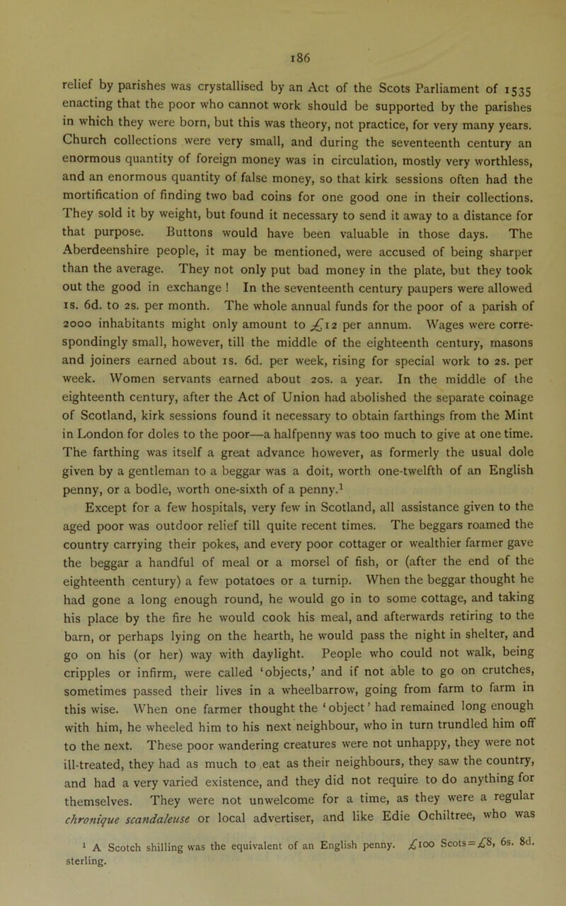 relief by parishes was crystallised by an Act of the Scots Parliament of 1535 enacting that the poor who cannot work should be supported by the parishes in which they were born, but this was theory, not practice, for very many years. Church collections were very small, and during the seventeenth century an enormous quantity of foreign money was in circulation, mostly very worthless, and an enormous quantity of false money, so that kirk sessions often had the mortification of finding two bad coins for one good one in their collections. They sold it by weight, but found it necessary to send it away to a distance for that purpose. Buttons would have been valuable in those days. The Aberdeenshire people, it may be mentioned, were accused of being sharper than the average. They not only put bad money in the plate, but they took out the good in exchange ! In the seventeenth century paupers were allowed IS. 6d. to 2s. per month. The whole annual funds for the poor of a parish of 2000 inhabitants might only amount to ;^i2 per annum. Wages were corre- spondingly small, however, till the middle of the eighteenth century, masons and joiners earned about is. 6d. per week, rising for special work to 2s. per week. Women servants earned about 20s. a year. In the middle of the eighteenth century, after the Act of Union had abolished the separate coinage of Scotland, kirk sessions found it necessary to obtain farthings from the Mint in London for doles to the poor—a halfpenny was too much to give at one time. The farthing was itself a great advance however, as formerly the usual dole given by a gentleman to a beggar was a doit, worth one-twelfth of an English penny, or a bodle, worth one-sixth of a penny.^ Except for a few hospitals, very few in Scotland, all assistance given to the aged poor was outdoor relief till quite recent times. The beggars roamed the country carrying their pokes, and every poor cottager or w'ealthier farmer gave the beggar a handful of meal or a morsel of fish, or (after the end of the eighteenth century) a few potatoes or a turnip. When the beggar thought he had gone a long enough round, he would go in to some cottage, and taking his place by the fire he would cook his meal, and afterwards retiring to the barn, or perhaps lying on the hearth, he would pass the night in shelter, and go on his (or her) way with daylight. People who could not walk, being cripples or infirm, were called ‘objects,’ and if not able to go on crutches, sometimes passed their lives in a wheelbarrow, going from farm to farm in this wise. When one farmer thought the ‘object’ had remained long enough with him, he wheeled him to his next neighbour, who in turn trundled him off to the next. These poor wandering creatures were not unhappy, they were not ill-treated, they had as much to eat as their neighbours, they saw the country, and had a very varied existence, and they did not require to do anything for themselves. They were not unwelcome for a time, as they were a regular chronique scandaletise or local advertiser, and like Edie Ochiltree, who was ‘ A Scotch shilling was the equivalent of an English penny. ;^ioo Scots = >{^8, 6s. 8d. sterling.