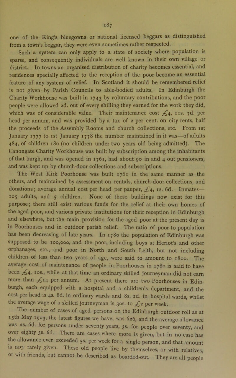 one of the King’s bluegowns or national licensed beggars as distinguished from a town’s beggar, they were even sometimes rather respected. Such a system can only apply to a state of society where population is sparse, and consequently individuals are well known in their own village or district. In towns an organised distribution of charity becomes essential, and residences specially affected to the reception of the poor become an essential feature of any system of relief. In Scotland it should be remembered relief is not given by Parish Councils to able-bodied adults. In Edinburgh the Charity Workhouse was built in 1743 by voluntary contributions, and the poor people were allowed 2d. out of every shilling they earned for the work they did, which was of considerable value. Their maintenance cost ;^4, ns. 7d. per head per annum, and was provided by a tax of 2 per cent, on city rents, half the proceeds of the Assembly Rooms and church collections, etc. From ist January 1777 to ist January 1778 the number maintained in it was—of adults 484, of children 180 (no children under two years old being admitted). The Canongate Charity Workhouse was built by subscription among the inhabitants of that burgh, and was opened in 1761, had about 90 in and 4 out pensioners, and was kept up by church-door collections and subscriptions. The West Kirk Poorhouse was built 1761 in the same manner as the others, and maintained by assessment on rentals, church-door collections, and donations; average annual cost per head per pauper, ^4, is. 6d. Inmates— 105 adults, and 5 children. None of these buildings now exist for this purpose; there still exist various funds for the relief at their own homes of the aged poor, and various private institutions for their reception in Edinburgh and elsewhere, but the main provision for the aged poor at the present day is in Poorhouses and in outdoor parish relief. The ratio of poor to population has been decreasing of late years. In 1780 the population of Edinburgh was supposed to be 100,000, and the poor, including boys at Heriot’s and other orphanages, etc., and poor in North and South Leith, but not including children of less than two years of age, were said to amount to 1800. The average cost of maintenance of people in Poorhouses in 1780 is said to have been ^4, los., while at that time an ordinary skilled journeyman did not earn more than ;^i4 per annum. At present there are two Poorhouses in Edin- burgh, each equipped with a hospital and a children’s department, and the cost per head is 4s. 8d. in ordinary wards and 8s. 2d. in hospital wards, whilst the average wage of a skilled journeyman is 30s. to ^2 per week. The number of cases of aged persons on the Edinburgh outdoor roll as at 15th May 1903, the latest figures we have, was 626, and the average allowance was 2s. 6d. for persons under seventy years, 3s. for people over seventy, and over eighty 3s. 6d. There are cases where more is given, but in no case has the allowance ever exceeded 5s. per week for a single person, and that amount is vefy rarely given. These old people live by themselves, or with relatives, or with friends, but cannot be described as boarded-out. They are all people