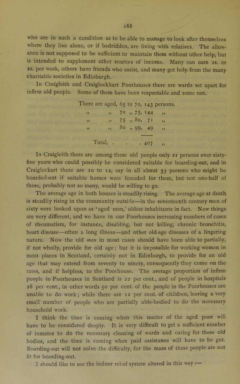 who are in such a condition as to be able to manage to look after themselves where they live alone, or if bedridden, are living with relatives. The allow- ance is not supposed to be sufficient to maintain them without other help, but is intended to supplement other sources of income. Many can earn is. or 2S. per week, others have friends who assist, and many get help from the many charitable societies in Edinburgh. In Craigleith and Craiglockhart Poorhouses there are wards set apart for infirm old people. Some of them have been respectable and some not. There are aged, 65 to 70, 143 persons. >» >> 7® >> 75> ^44 >1 >1 )i 75 )) 7^ >> >) )) >1 99) 49 1) Total, . . .407 „ In Craigleith there are among these old people only 21 persons over sixty- five years who could possibly be considered suitable for boarding-out, and in Craiglockart there are 10 to 12, say in all about 33 persons who might be boarded-out if suitable homes were founded for them, but not one-half of these, probably not so many, would be willing to go. The average age in both houses is steadily rising. The average age at death is steadily rising in the community outside—in the seventeenth century men of sixty were looked upon as ‘aged men,’ oldest inhabitants in fact. Now things are very different, and w’e have in our Poorhouses increasing numbers of cases of rheumatism, for instance, disabling, but not killing, chronic bronchitis, heart disease—often a long illness—and other old-age diseases of a lingering nature. Now the old men in most cases should have been able to partially, if not wholly, provide for old age; but it is impossible for working women in most places in Scotland, certainly not in Edinburgh, to provide for an old age that may extend from seventy to ninety, consequently they come on the rates, and if helpless, to the Poorhouse. The average proportion of infirm people in Poorhouses in Scotland is 22 percent., and of people in hospitals 28 per cent, in other words 50 per cent of the people in the Poorhouses are unable to do work; while there are 12 per cent of children, leaving a very small number of people who are partially able-bodied to do the necessary household work. I think the time is coming when this matter of the aged poor will have to be considered deeply. It is very difficult to get a sufficient number of inmates to do the necessary cleaning of wards and caring for these old bodies, and the time is coming when paid assistance will have to be got. Boarding-out will not solve the difficulty, for the mass of these people are not fit for boarding-out. I should like to see the indoor relief system altered in this way:—