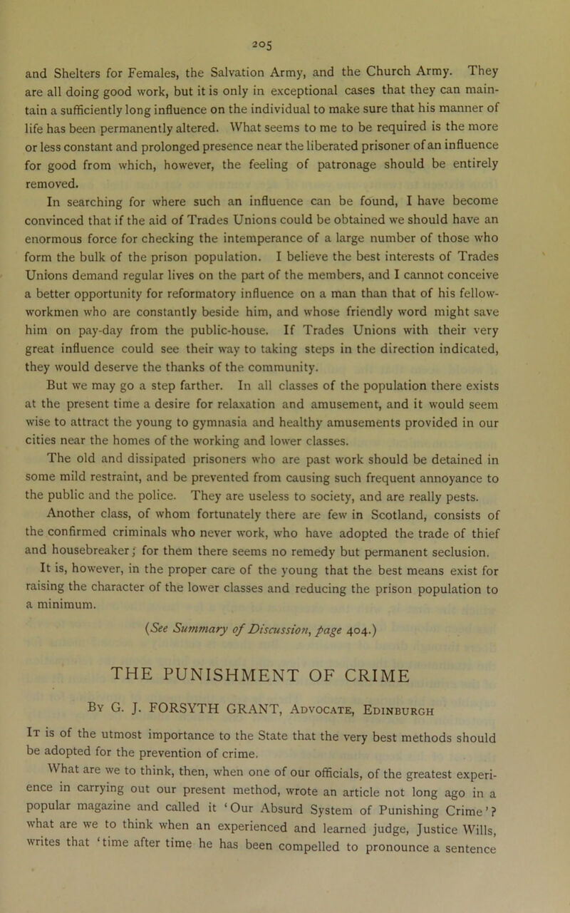 and Shelters for Females, the Salvation Army, and the Church Army. They are all doing good work, but it is only in exceptional cases that they can main- tain a sufficiently long influence on the individual to make sure that his manner of life has been permanently altered. What seems to me to be required is the more or less constant and prolonged presence near the liberated prisoner of an influence for good from which, however, the feeling of patronage should be entirely removed. In searching for where such an influence can be found, I have become convinced that if the aid of Trades Unions could be obtained we should have an enormous force for checking the intemperance of a large number of those who form the bulk of the prison population. I believe the best interests of Trades Unions demand regular lives on the part of the members, and I cannot conceive a better opportunity for reformatory influence on a man than that of his fellow- workmen who are constantly beside him, and whose friendly word might save him on pay-day from the public-house. If Trades Unions with their very great influence could see their way to taking steps in the direction indicated, they would deserve the thanks of the community. But we may go a step farther. In all classes of the population there exists at the present time a desire for relaxation and amusement, and it would seem wise to attract the young to gymnasia and healthy amusements provided in our cities near the homes of the working and lower classes. The old and dissipated prisoners who are past work should be detained in some mild restraint, and be prevented from causing such frequent annoyance to the public and the police. They are useless to society, and are really pests. Another class, of whom fortunately there are few in Scotland, consists of the confirmed criminals who never work, who have adopted the trade of thief and housebreaker J for them there seems no remedy but permanent seclusion. It is, however, in the proper care of the young that the best means exist for raising the character of the lower classes and reducing the prison population to a minimum. {See Summary of Discussion, page 404.) THE PUNISHMENT OF CRIME By G. J. FORSYTH GRANT, Advocate, Edinburgh It is of the utmost importance to the State that the very best methods should be adopted for the prevention of crime. What are we to think, then, when one of our officials, of the greatest experi- ence m carrying out our present method, wrote an article not long ago in a popular magazine and called it ‘ Our Absurd System of Punishing Crime ’ ? what are we to think when an experienced and learned judge. Justice Wills, writes that time after time he has been compelled to pronounce a sentence