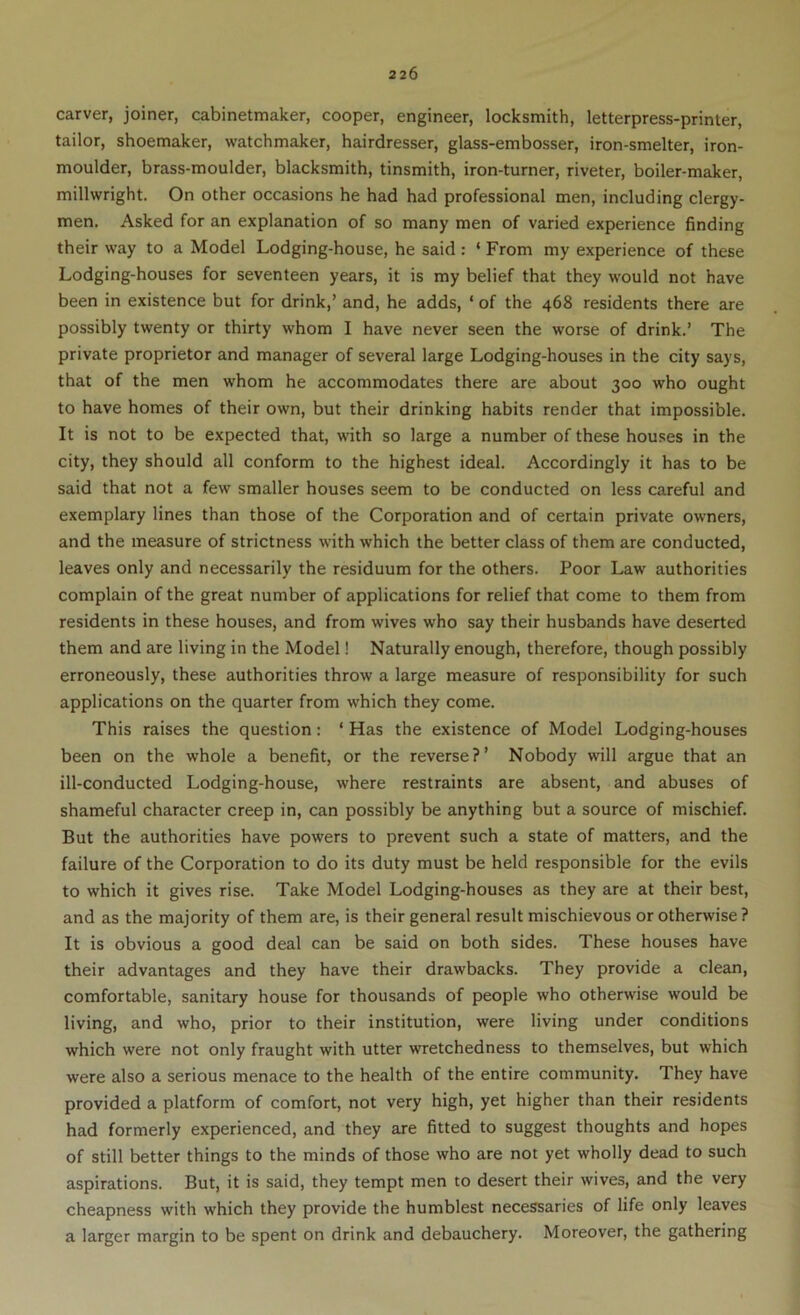 carver, joiner, cabinetmaker, cooper, engineer, locksmith, letterpress-printer, tailor, shoemaker, watchmaker, hairdresser, glass-embosser, iron-smelter, iron- moulder, brass-moulder, blacksmith, tinsmith, iron-turner, riveter, boiler-maker, millwright. On other occasions he had had professional men, including clergy- men. Asked for an explanation of so many men of varied experience finding their way to a Model Lodging-house, he said : ‘ From my experience of these Lodging-houses for seventeen years, it is my belief that they would not have been in existence but for drink,’ and, he adds, ‘ of the 468 residents there are possibly twenty or thirty whom I have never seen the worse of drink.’ The private proprietor and manager of several large Lodging-houses in the city says, that of the men whom he accommodates there are about 300 who ought to have homes of their own, but their drinking habits render that impossible. It is not to be expected that, with so large a number of these houses in the city, they should all conform to the highest ideal. Accordingly it has to be said that not a few smaller houses seem to be conducted on less careful and exemplary lines than those of the Corporation and of certain private owners, and the measure of strictness with which the better class of them are conducted, leaves only and necessarily the residuum for the others. Poor Law authorities complain of the great number of applications for relief that come to them from residents in these houses, and from wives who say their husbands have deserted them and are living in the Model! Naturally enough, therefore, though possibly erroneously, these authorities throw a large measure of responsibility for such applications on the quarter from which they come. This raises the question: ‘ Has the existence of Model Lodging-houses been on the whole a benefit, or the reverse?’ Nobody will argue that an ill-conducted Lodging-house, where restraints are absent, and abuses of shameful character creep in, can possibly be anything but a source of mischief. But the authorities have powers to prevent such a state of matters, and the failure of the Corporation to do its duty must be held responsible for the evils to which it gives rise. Take Model Lodging-houses as they are at their best, and as the majority of them are, is their general result mischievous or otherwise ? It is obvious a good deal can be said on both sides. These houses have their advantages and they have their drawbacks. They provide a clean, comfortable, sanitary house for thousands of people who otherwise would be living, and who, prior to their institution, were living under conditions which were not only fraught with utter wretchedness to themselves, but which were also a serious menace to the health of the entire community. They have provided a platform of comfort, not very high, yet higher than their residents had formerly experienced, and they are fitted to suggest thoughts and hopes of still better things to the minds of those who are not yet wholly dead to such aspirations. But, it is said, they tempt men to desert their wives, and the very cheapness with which they provide the humblest necessaries of life only leaves a larger margin to be spent on drink and debauchery. Moreover, the gathering