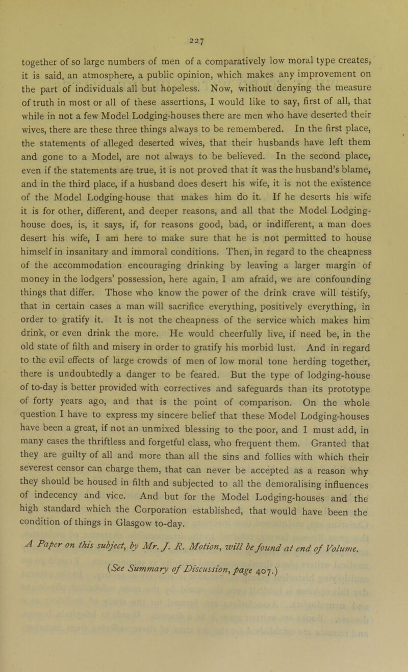 together of so large numbers of men of a comparatively low moral type creates, it is said, an atmosphere, a public opinion, which makes any improvement on the part of individuals all but hopeless. Now, without denying the measure of truth in most or all of these assertions, I would like to say, first of all, that while in not a few Model Lodging-houses there are men who have deserted their wives, there are these three things always to be remembered. In the first place, the statements of alleged deserted wives, that their husbands have left them and gone to a Model, are not always to be believed. In the second place, even if the statements are true, it is not proved that it was the husband’s blame, and in the third place, if a husband does desert his wife, it is not the existence of the Model Lodging-house that makes him do it. If he deserts his wife it is for other, different, and deeper reasons, and all that the Model Lodging- house does, is, it says, if, for reasons good, bad, or indifferent, a man does desert his wife, I am here to make sure that he is not permitted to house himself in insanitary and immoral conditions. Then, in regard to the cheapness of the accommodation encouraging drinking by leaving a larger margin of money in the lodgers’ possession, here again, I am afraid, we are confounding things that differ. Those who know the power of the drink crave will testify, that in certain cases a man will sacrifice everything, positively everything, in order to gratify it. It is not the cheapness of the service which makes him drink, or even drink the more. He would cheerfully live, if need be, in the old state of filth and misery in order to gratify his morbid lust. And in regard to the evil effects of large crowds of men of low moral tone herding together, there is undoubtedly a danger to be feared. But the type of lodging-house of to-day is better provided with correctives and safeguards than its prototype of forty years ago, and that is the point of comparison. On the whole question I have to express my sincere belief that these Model Lodging-houses have been a great, if not an unmixed blessing to the poor, and I must add, in many cases the thriftless and forgetful class, who frequent them. Granted that they are guilty of all and more than all the sins and follies with which their severest censor can charge them, that can never be accepted as a reason why they should be housed in filth and subjected to all the demoralising influences of indecency and vice. And but for the Model Lodging-houses and the high standard which the Corporation established, that would have been the condition of things in Glasgow to-day. A Paper on this subject, by Mr.J. R. Motion, will be found at end of Voliaue. {See Summary of Discussion, page 407.)