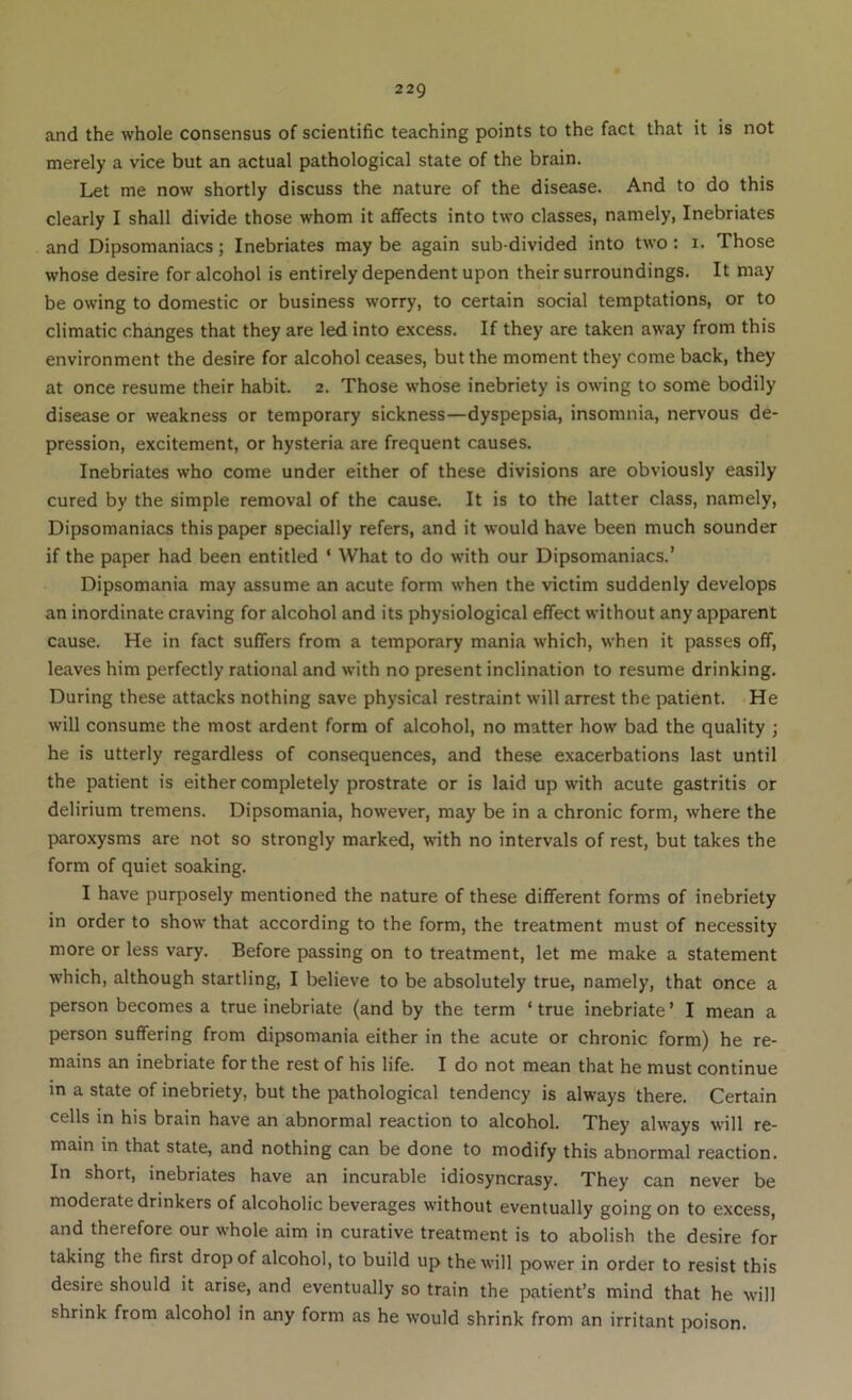 and the whole consensus of scientific teaching points to the fact that it is not merely a vice but an actual pathological state of the brain. Let me now shortly discuss the nature of the disease. And to do this clearly I shall divide those whom it affects into two classes, namely, Inebriates and Dipsomaniacs; Inebriates may be again sub-divided into two: i. Those whose desire for alcohol is entirely dependent upon their surroundings. It may be owing to domestic or business worry, to certain social temptations, or to climatic changes that they are led into excess. If they are taken away from this environment the desire for alcohol ceases, but the moment they come back, they at once resume their habit. 2. Those whose inebriety is owing to some bodily disease or weakness or temporary sickness—dyspepsia, insomnia, nervous de- pression, excitement, or hysteria are frequent causes. Inebriates who come under either of these divisions are obviously easily cured by the simple removal of the cause. It is to the latter class, namely. Dipsomaniacs this paper specially refers, and it would have been much sounder if the paper had been entitled ‘ What to do with our Dipsomaniacs.’ Dipsomania may assume an acute form when the victim suddenly develops an inordinate craving for alcohol and its physiological effect without any apparent cause. He in fact suffers from a temporary mania which, when it passes off, leaves him perfectly rational and w’ith no present inclination to resume drinking. During these attacks nothing save physical restraint will arrest the patient. He will consume the most ardent form of alcohol, no matter how bad the quality ; he is utterly regardless of consequences, and these exacerbations last until the patient is either completely prostrate or is laid up with acute gastritis or delirium tremens. Dipsomania, however, may be in a chronic form, where the paroxysms are not so strongly marked, with no intervals of rest, but takes the form of quiet soaking. I have purposely mentioned the nature of these different forms of inebriety in order to show that according to the form, the treatment must of necessity more or less vary. Before passing on to treatment, let me make a statement which, although startling, I believe to be absolutely true, namely, that once a person becomes a true inebriate (and by the term ‘ true inebriate ’ I mean a person suffering from dipsomania either in the acute or chronic form) he re- mains an inebriate for the rest of his life. I do not mean that he must continue in a state of inebriety, but the pathological tendency is always there. Certain cells in his brain have an abnormal reaction to alcohol. They always will re- main in that state, and nothing can be done to modify this abnormal reaction. In short, inebriates have an incurable idiosyncrasy. They can never be moderate drinkers of alcoholic beverages without eventually going on to excess, and therefore our whole aim in curative treatment is to abolish the desire for taking the first drop of alcohol, to build up the will power in order to resist this desire should it arise, and eventually so train the patient’s mind that he will shrink from alcohol in any form as he would shrink from an irritant poison.