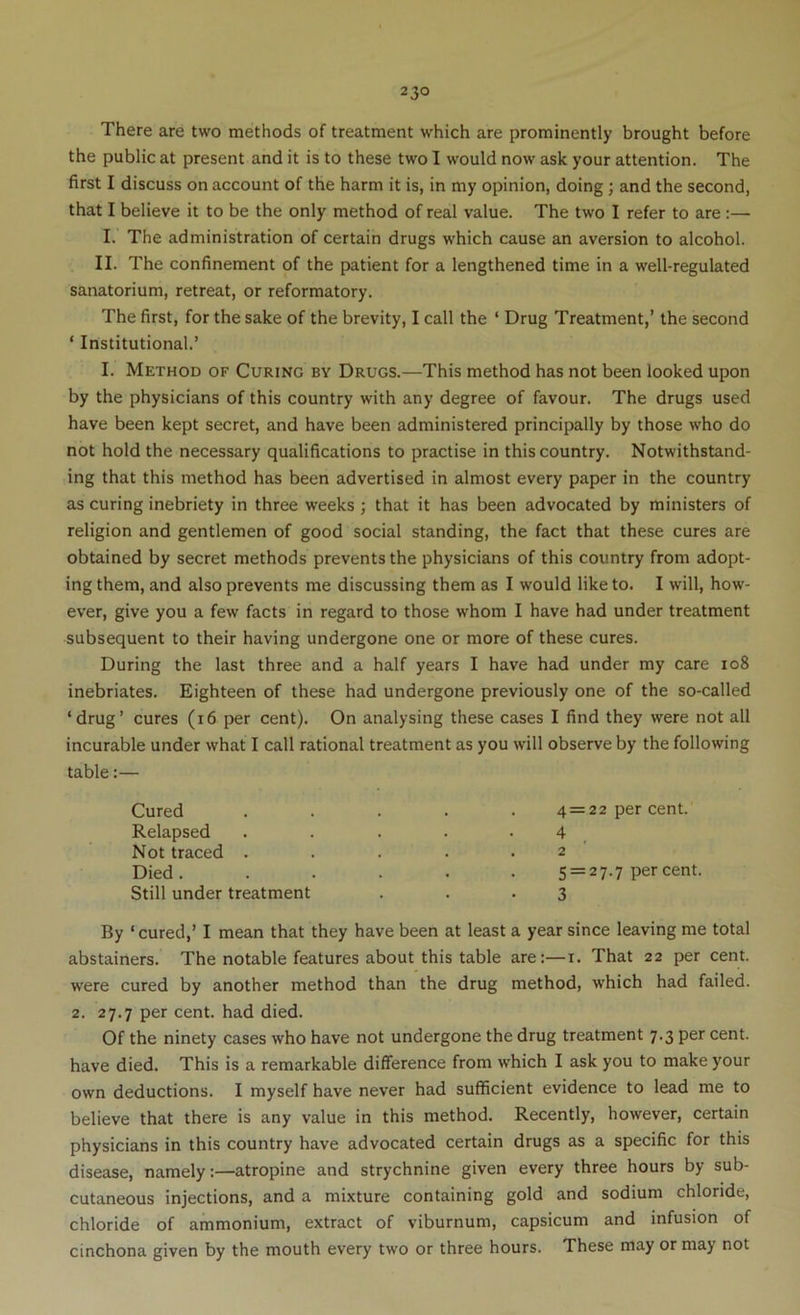 There are two methods of treatment which are prominently brought before the public at present and it is to these two I would now ask your attention. The first I discuss on account of the harm it is, in my opinion, doing; and the second, that I believe it to be the only method of real value. The two I refer to are:— I. The administration of certain drugs which cause an aversion to alcohol. II. The confinement of the patient for a lengthened time in a well-regulated sanatorium, retreat, or reformatory. The first, for the sake of the brevity, I call the ‘ Drug Treatment,’ the second ‘ Institutional.’ I. Method of Curing by Drugs.—This method has not been looked upon by the physicians of this country with any degree of favour. The drugs used have been kept secret, and have been administered principally by those who do not hold the necessary qualifications to practise in this country. Notwithstand- ing that this method has been advertised in almost every paper in the country as curing inebriety in three weeks ; that it has been advocated by ministers of religion and gentlemen of good social standing, the fact that these cures are obtained by secret methods prevents the physicians of this country from adopt- ing them, and also prevents me discussing them as I would like to. I will, how- ever, give you a few facts in regard to those whom I have had under treatment subsequent to their having undergone one or more of these cures. During the last three and a half years I have had under my care io8 inebriates. Eighteen of these had undergone previously one of the so-called ‘drug’ cures (i6 per cent). On analysing these cases I find they were not all incurable under what I call rational treatment as you will observe by the following table:— Cured Relapsed Not traced . Died. Still under treatment 4 = 22 per cent. 4 2 5 = 27.7 per cent. 3 By ‘ cured,’ I mean that they have been at least a year since leaving me total abstainers. The notable features about this table are:—i. That 22 per cent, were cured by another method than the drug method, which had failed. 2. 27.7 per cent, had died. Of the ninety cases who have not undergone the drug treatment 7.3 per cent, have died. This is a remarkable difference from which I ask you to make your own deductions. I myself have never had sufficient evidence to lead me to believe that there is any value in this method. Recently, however, certain physicians in this country have advocated certain drugs as a specific for this disease, namely:—atropine and strychnine given every three hours by sub- cutaneous injections, and a mixture containing gold and sodium chloride, chloride of ammonium, extract of viburnum, capsicum and infusion of cinchona given by the mouth every two or three hours. These may or may not