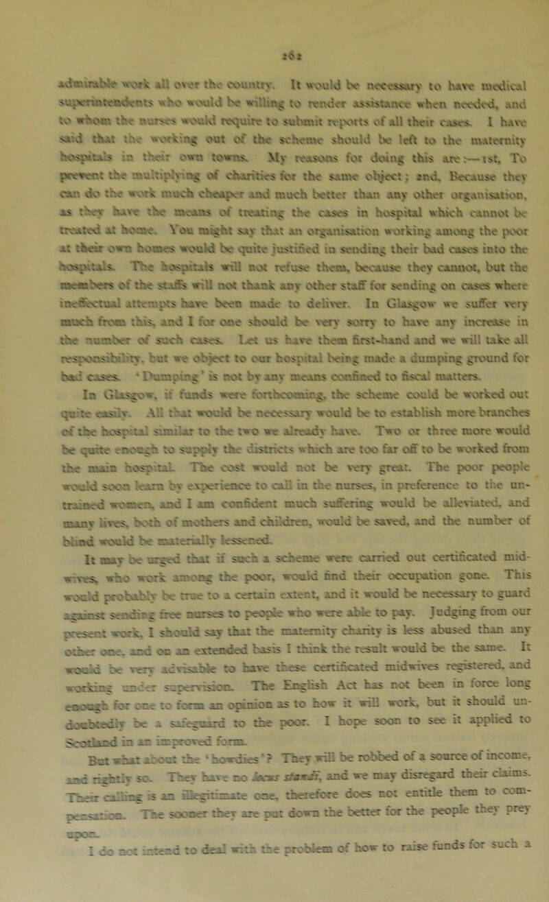 JO* work *U ovor the country. It wv'uld be neces^y to h*ve su^vrintetHients whv* wvxilvi be wiUinj; to render Assistance when needeci, and to whom the nurses wouKl require to suixmit teixvts of all their cast's. 1 haw saKi that the wv>rk'.n< out of the scheme should be left tc» the maternity hc>sfHta!s in their own towns. My reasons for doing this are:—ist. To prerent the multipiyii^ of charities fcr the same : ^nd. Because thev cam dv' the work much cheapt'r and much better than any other organisatk'n. as they have the means of treating the cases in hospital which cannot bt- treated at home. Vou might say that an orgattisation wxvking anumg the poor at their own homes wvMild be quite justihed in sending their bad causes into the hespirals. The hospitals will not netuse them, because they cannot, but the members of the srafis wiU not thank any other staff for sending on cases where ine&>rtual attempts hare been nude to deliver. In Glasgow we suffer very much from this, and I for one should be v'ery sorry to have any increase in the number of such cases. l.et us have them first-hand and we will i.ike all tesponsihiKty. but we object to our hospital being made a dumping ground for bad cases. * Dumping * is not by any means confined to fiscal nutters. In Glasgow, if funds were forthcoming, the scheme could be worked out quite easily. -\ll that would be necessary would be to establish more branches of the hospital similar to the two we already have. Two or three more would be quite erK'cgh to s'jpply the districts which are too far off to be worked from the main hospiraL The cost would not be very great. The poor people wcsiKl soon ream by experience to call in the nurses, in preference to the un- trained women, and I am confident much suffering would be alleviated, and nunv Kves. both of mothers and children, would be saved, and the number of bl'.nd would be materially lessened. It OUT be 'arced tiut if such a scheme were carried out certificated mid- wives. who work among the poor, would find their occupation gone. This would probably be true to a certain extent, and it would be necessary to giurd acainst sendirs: free nurses to people who were able to pay. Judging from our present work. I should say that the maiemiiy charity is less abused than any other one. and oo an extended basts I think the result would be the same. It would be very advisable to have these certificated midwives registered, and workinc under suoervision. The English Act has not been in torce long enoush for cue to form an opiiuon as to how it will work, but it should un- doubtedly b«e a safeguard to the poor. I hop? soon to see it applied to Scotland in an improved fortn. Bui what about the ‘ howdies' ? They will be robbed of a source of income, and rightly so. Tney hare no sUxJ:\ and we may disregard their claims. Their :s an iBesitimate one. therefore does not entitle them to com- pensation. The sooner they are put down the belter tor the people they pre) I do nc-t tntend to deal with the problem of how to raise funds for such a