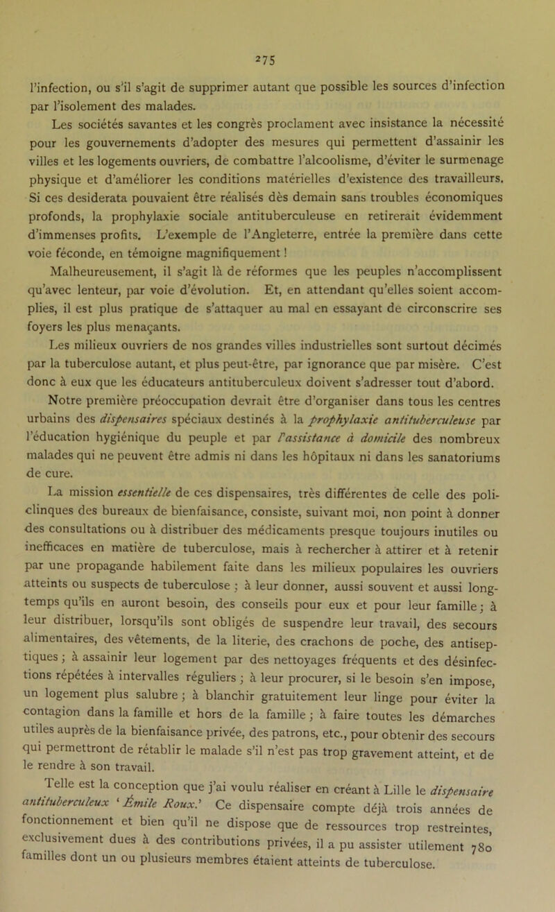 I’infection, ou s’il s’agit de supprimer autant que possible les sources d’infection par I’isolement des malades. Les societes savantes et les congres proclament avec insistance la necessite pour les gouvernements d’adopter des mesures qui permettent d’assainir les villes et les logements ouvriers, de combattre I’alcoolisme, d’eviter le surmenage physique et d’ameliorer les conditions materielles d’existence des travailleurs. Si ces desiderata pouvaient etre realises des demain sans troubles economiques profonds, la prophylaxie sociale antituberculeuse en retirerait evidemment d’immenses profits. L’exemple de I’Angleterre, entree la premiere dans cette voie feconde, en temoigne magnifiquement! Malheureusement, il s’agit la de reformes que les peuples n’accomplissent qu’avec lenteur, par voie d’evolution. Et, en attendant qu’elles soient accom- plies, il est plus pratique de s’attaquer au mal en essayant de circonscrire ses foyers les plus mena9ants. Les milieux ouvriers de nos grandes villes industrielles sont surtout d^cimes par la tuberculose autant, et plus peut-^tre, par ignorance que par mis^re. C’est done a eux que les educateurs antituberculeux doivent s’adresser tout d’abord. Notre premiere preoccupation devrait etre d’organiser dans tous les centres urbains des dispensaires speciaux destines k la prophylaxie aniituherculeuse par I’education hygienique du peuple et par Passistance d domicile des nombreux malades qui ne peuvent etre admis ni dans les hdpitaux ni dans les sanatoriums de cure. La mission essentielle de ces dispensaires, tres differentes de celle des poli- clinques des bureaux de bienfaisance, consiste, suivant moi, non point k donner des consultations ou k distribuer des medicaments presque toujours inutiles ou inefficaces en mati^re de tuberculose, mais k rechercher k attirer et k retenir par une propagande habilement faite dans les milieux populaires les ouvriers atteints ou suspects de tuberculose ; k leur donner, aussi souvent et aussi long- temps qu’ils en auront besoin, des conseils pour eux et pour leur famille; k leur distribuer, lorsqu’ils sont obliges de suspendre leur travail, des secours alimentaires, des v^tements, de la literie, des crachons de poche, des antisep- tiques; k assainir leur logement par des nettoyages frequents et des desinfec- tions repetees k intervalles reguliers ; k leur procurer, si le besoin s’en impose, un logement plus salubre; k blanchir gratuitement leur linge pour eviter la contagion dans la famille et hors de la famille; k faire toutes les demarches utiles aupr^s de la bienfaisance privde, des patrons, etc., pour obtenir des secours qui permettront de retablir le malade s’il n’est pas trop gravement atteint, et de le rendre ii son travail. Telle est la conception que j’ai voulu realiser en creant k Lille le dhpensaire aniituberculeux ‘ Aniile Roux.’ Ce dispensaire compte d^j^ trois annees de fonctionnement et bien qu’il ne dispose que de ressources trop restreintes, exclusivement dues k des contributions privies, il a pu assister utilement 780 families dont un ou plusieurs membres etaient atteints de tuberculose.