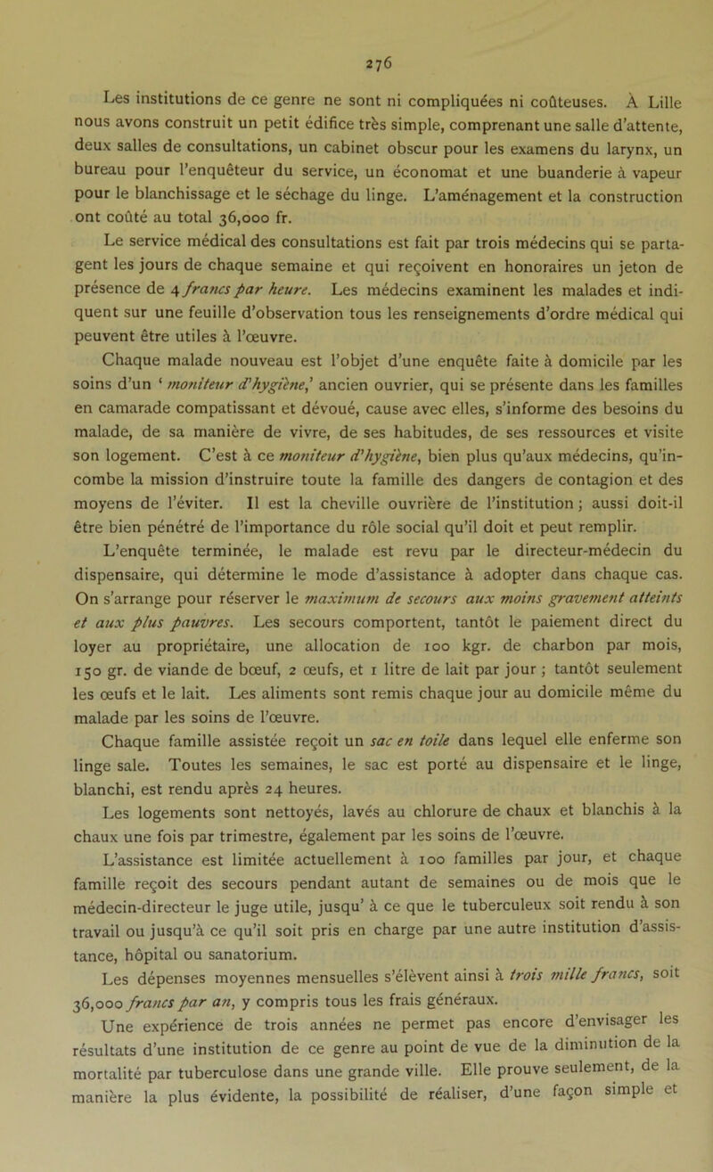 Les institutions de ce genre ne sont ni compliquees ni coflteuses. A Lille nous avons construit un petit edifice trfes simple, comprenant une salle d’attente, deux salles de consultations, un cabinet obscur pour les examens du larynx, un bureau pour I’enqueteur du service, un economat et une buanderie d vapeur pour le blanchissage et le sechage du linge. L’am^nagement et la construction ont coQte au total 36,000 fr. Le service medical des consultations est fait par trois medecins qui se parta- gent les jours de chaque semaine et qui re^oivent en honoraires un jeton de presence de a, francs par heure. Les medecins exarainent les malades et indi- quent sur une feuille d’observation tous les renseignements d’ordre medical qui peuvent etre utiles ^ I’ceuvre. Chaque malade nouveau est I’objet d’une enquete faite ^ domicile par les soins d’un ‘ moniteur d'hygiene,' ancien ouvrier, qui se presente dans les families en camarade compatissant et devoue, cause avec elles, s’informe des besoins du malade, de sa maniere de vivre, de ses habitudes, de ses ressources et visite son logement. C’est h. ce moniteur d'hygiine, bien plus qu’aux medecins, qu’in- combe la mission d’instruire toute la famille des dangers de contagion et des moyens de I’eviter. II est la cheville ouvrifere de I’institution; aussi doit-il fitre bien penetre de I’importance du role social qu’il doit et peut remplir. L’enquete terminee, le malade est revu par le directeur-medecin du dispensaire, qui determine le mode d’assistance adopter dans chaque cas. On s’arrange pour r^server le maximum de secours aux moins gravement atteints et aux plus pauvres. Les secours comportent, tantot le paiement direct du loyer au proprietaire, une allocation de 100 kgr. de charbon par mois, 150 gr. de viande de bceuf, 2 oeufs, et r litre de lait par jour; tantot seulement les oeufs et le lait. Les aliments sont remis chaque jour au domicile meme du malade par les soins de I’ceuvre. Chaque famille assistee regoit un sac en toile dans lequel elle enferme son linge sale. Toutes les semaines, le sac est porte au dispensaire et le linge, blanchi, est rendu apr^s 24 heures. Les logements sont nettoyes, laves au chlorure de chaux et blanchis k la chaux une fois par trimestre, egalement par les soins de I’oeuvre. L’assistance est limitee actuellement i 100 families par jour, et chaque famille revolt des secours pendant autant de semaines ou de mois que le medecin-directeur le juge utile, jusqu’ i ce que le tuberculeux soit rendu k son travail ou jusqu’i ce qu’il soit pris en charge par une autre institution d’assis- tance, hopital ou sanatorium. Les depenses moyennes mensuelles s’elevent ainsi i trots mille francs, soit 36,000 francs par an, y compris tous les frais g^neraux. Une experience de trois annees ne permet pas encore d’envisager les resultats d’une institution de ce genre au point de vue de la diminution de la mortalite par tuberculose dans une grande ville. Elle prouve seulement, de la manibre la plus 6vidente, la possibilite de realiser, d’une fa^on simple et