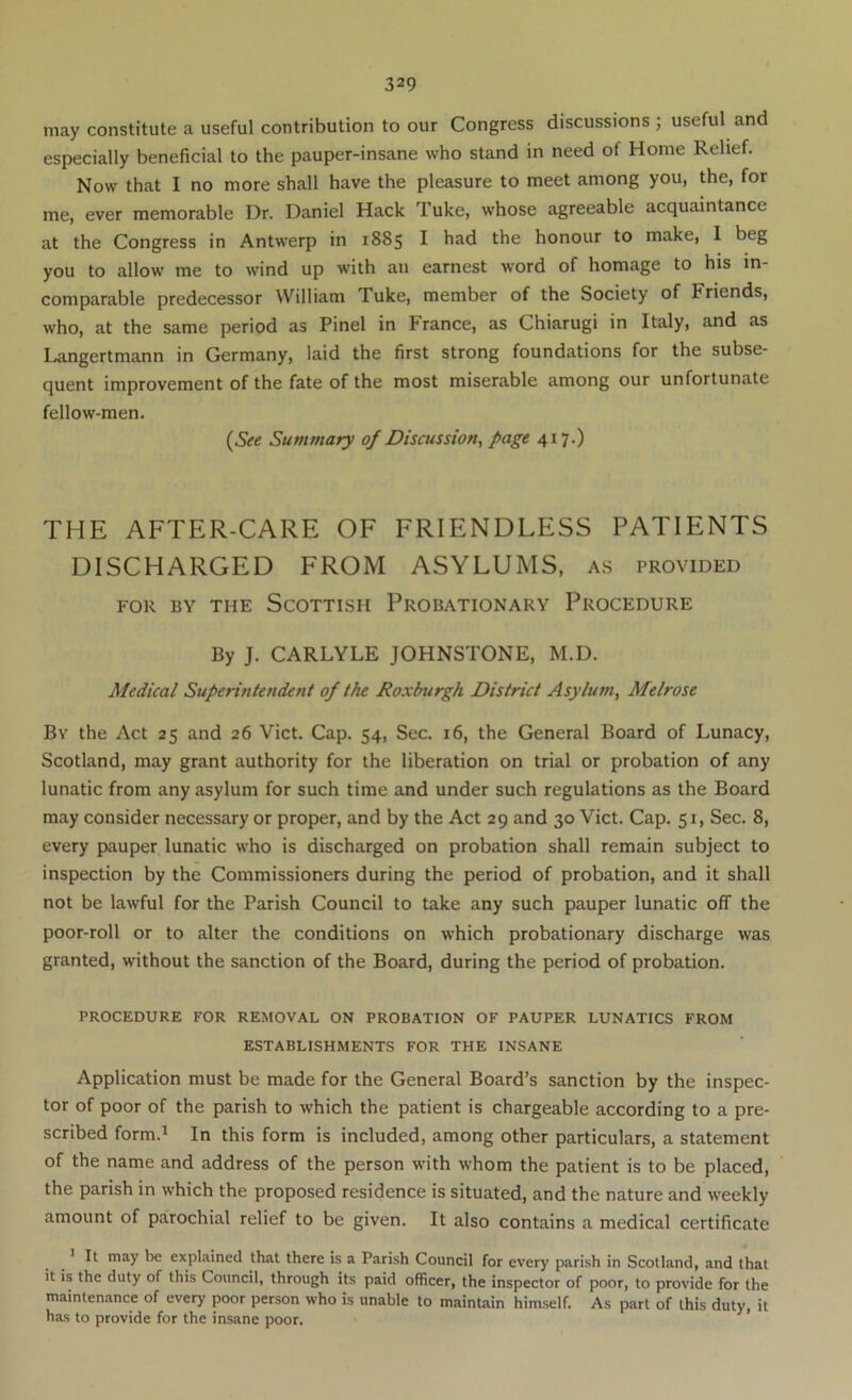 may constitute a useful contribution to our Congress discussions ; useful and especially beneficial to the pauper-insane who stand in need of Home Relief. Now that I no more shall have the pleasure to meet among you, the, for me, ever memorable Dr. Daniel Hack Tuke, whose agreeable acquaintance at the Congress in Antwerp in 1885 I had the honour to make, I beg you to allow me to wind up with an earnest word of homage to his in- comparable predecessor William Tuke, member of the Society of Friends, who, at the same period as Pinel in France, as Chiarugi in Italy, and as Langertmann in Germany, laid the first strong foundations for the subse- quent improvement of the fate of the most miserable among our unfortunate fellow-men. (Sfe Summary of Discussion, page 417.) THE AFTER-CARE OF FRIENDLESS PATIENTS DISCHARGED FROM ASYLUMS, a.s provided FOR BY THE SCOTTISH PROBATIONARY PROCEDURE By J. CARLYLE JOHNSTONE, M.D. Medical Superintendent of the Roxburgh District Asylum, Melrose By the Act 25 and 26 Viet. Cap. 54, Sec. 16, the General Board of Lunacy, Scotland, may grant authority for the liberation on trial or probation of any lunatic from any asylum for such time and under such regulations as the Board may consider necessary or proper, and by the Act 29 and 30 Viet. Cap. 51, Sec. 8, every pauper lunatic who is discharged on probation shall remain subject to inspection by the Commissioners during the period of probation, and it shall not be lawful for the Parish Council to take any such pauper lunatic off the poor-roll or to alter the conditions on which probationary discharge was granted, without the sanction of the Board, during the period of probation. PROCEDURE FOR REMOVAL ON PROBATION OF PAUPER LUNATICS FROM ESTABLISHMENTS FOR THE INSANE Application must be made for the General Board’s sanction by the inspec- tor of poor of the parish to which the patient is chargeable according to a pre- scribed form.^ In this form is included, among other particulars, a statement of the name and address of the person with whom the patient is to be placed, the parish in which the proposed residence is situated, and the nature and weekly amount of parochial relief to be given. It also contains a medical certificate ^ * It may be explained that there is a Parish Council for every parish in Scotland, and that it is the duty of this Council, through its paid officer, the inspector of poor, to provide for the maintenance of every poor person who is unable to maintain himself. As part of this duty, it has to provide for the insane poor.