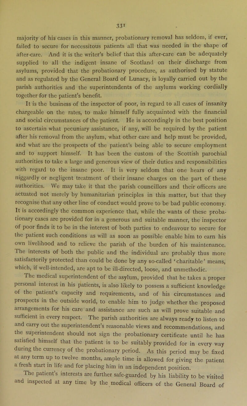 majority of his cases in this manner, probationary removal has seldom, if ever, failed to secure for necessitous patients all that was needed in the shape of after-care. And it is the writer’s belief that this after-care can be adequately supplied to all the indigent insane of Scotland on their discharge from asylums, provided that the probationary procedure, as authorised by statute and as regulated by the General Board of Lunacy, is loyally carried out by the parish authorities and the superintendents of the asylums working cordially together for the patient’s benefit. It is the business of the inspector of poor, in regard to all cases of insanity chargeable on the rates, to make himself fully acquainted with the financial and social circumstances of the patient. He is accordingly in the best position to ascertain what pecuniary assistance, if any, will be required by the patient after his removal from the asylum, what other care and help must be provided, and what are the prospects of the patient’s being able to secure employment and to support himself. It has been the custom of the Scottish parochial authorities to take a large and generous view of their duties and responsibilities with regard to the insane poor. It is very seldom that one hears of any niggardly or negligent treatment of their insane charges on the part of these authorities. We may take it that the parish councillors and their officers are actuated not merely by humanitarian principles in this matter, but that they recognise that any other line of conduct would prove to be bad public economy. It is accordingly the common experience that, while the wants of these proba- tionary cases are provided for in a generous and suitable manner, the inspector of poor finds it to be in the interest of both parties to endeavour to secure for the patient such conditions as will as soon as possible enable him to earn his own livelihood and to relieve the parish of the burden of his maintenance. The interests of both the public and the individual are probably thus more satisfactorily protected than could be done by any so-called ‘ charitable ’ means, which, if well-intended, are apt to be ill-directed, loose, and unmethodic. The medical superintendent of the asylum, provided that he takes a proper personal interest in his patients, is also likely to possess a sufficient knowledge of the patient’s capacity and requirements, and of his circumstances and prospects in the outside world, to enable him to judge whether the proposed arrangements for his care and assistance are such as will prove suitable and sufficient in every respect. The parish authorities are always ready to listen to and carry out the superintendent’s reasonable views and recommendations, and the superintendent should not sign the probationary certificate until he has satisfied himself that the patient is to be suitably provided for in every way during the currency of the probationary period. As this period may be fixed at any term up to twelve months, ample time is allowed for giving the patient a fresh start m life and for placing him in an independent position. The patient’s interests are further safe-guarded by his liability to be visited and inspected at any time by the medical officers of the General Board of