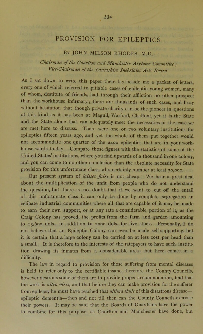 PROVISION FOR EPILEPTICS By JOHN MILSON RHODES, M.D. Chairman of the Chorlton and Manchester Asylums Committee ; Vice-Chairman of the Lancashire Inebriates Acts Board As I sat down to write this paper there lay beside me a packet of letters, every one of which referred to pitiable cases of epileptic young women, many of whom, destitute of friends, had through their affliction no other prospect than the workhouse infirmary; there are thousands of such cases, and I say without hesitation that though private charity can be the pioneer in questions of this kind as it has been at Magull, Warford, Chalfont, yet it is the State and the State alone that can adequately meet the necessities of the case we are met here to discuss. There were one or two voluntary institutions for epileptics fifteen years ago, and yet the whole of them put together would not accommodate one quarter of the 2400 epileptics that are in your work- house wards to-day. Compare those figures with the statistics of some of the United States’ institutions, where you find upwards of a thousand in one colony, and you can come to no other conclusion than the absolute necessity for State provision for this unfortunate class, who certainly number at least 70,000, Our present system of laissez faire is not cheap. We hear a great deal about the multiplication of the unfit from people who do not understand the question, but there is no doubt that if we want to cut off the entail of this unfortunate class it can only be done by complete segregation in celibate industrial communities where all that are capable of it may be made to earn their own support, or at any rate a considerable portion of it, as the Craig Colony has proved, the profits from the farm and garden amounting to 13,600 dols., in addition to 2000 dols. for live stock. Personally, I do not believe that an Epileptic Colony can ever be made self-supporting, but it is certain that a large colony can be carried on at less cost per head than a small. It is therefore to the interests of the ratepayers to have such institu- tion drawing its inmates from a considerable area \ but here comes in a difficulty. The law in regard to provision for those suffering from mental diseases is held to refer only to the certifiable insane, therefore the County Councils, however desirous some of them are to provide proper accommodation, find that the work is ultra vires, and that before they can make provision for the sufferer from epilepsy he must have reached that ultima thule of this disastrous disease— epileptic dementia—then and not till then can the County Councils exercise their powers. It may be said that the Boards of Guardians have the power to combine for this purpose, as Chorlton and Manchester have done, but