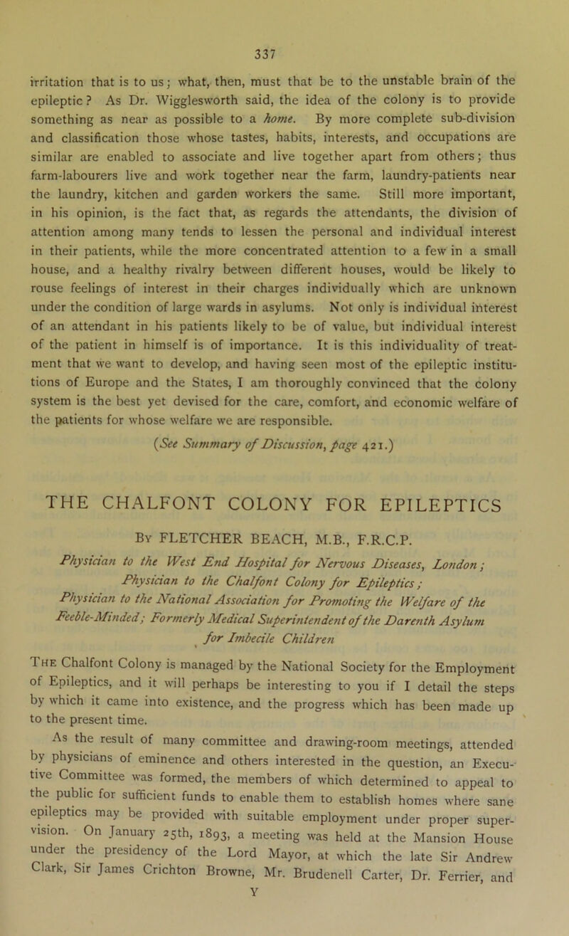 iTritation that is to us; what, then, must that be to the unstable brain of the epileptic ? As Dr. Wigglesworth said, the idea of the colony is to provide something as near as possible to a home. By more complete sub-division and classification those whose tastes, habits, interests, and occupations are similar are enabled to associate and live together apart from others; thus farm-labourers live and woirk together near the farm, laundry-patients near the laundry, kitchen and garden workers the same. Still more important, in his opinion, is the fact that, as regards the attendants, the division of attention among many tends to lessen the personal and individual interest in their patients, while the more concentrated attention to a few in a small house, and a healthy rivalry between different houses, would be likely to rouse feelings of interest in their charges individually which are unkno\vn under the condition of large wards in asylums. Not only is individual interest of an attendant in his patients likely to be of value, but individual interest of the patient in himself is of importance. It is this individuality of treat- ment that we want to develop, and having seen most of the epileptic institu- tions of Europe and the States, I am thoroughly convinced that the colony system is the best yet devised for the care, comfort, and economic welfare of the patients for whose welfare we are responsible. {^See Summary of Discussion^ page 421.) THE CHALFONT COLONY FOR EPILEPTICS By FLETCHER BEACH, M.B., F.R.C.P. Phystaan to the West End Hospital for Nervous Diseases., London; Physician to the Chalfont Colony for Epileptics; Physician to the National dissociation for Promoting the Welfare of the Feeble-Minded; Formerly Medical Superintendent of the Darenth Asylum for Imbecile Children The Chalfont Colony is managed by the National Society for the Employment of Epileptics, and it will perhaps be interesting to you if I detail the steps by which it came into existence, and the progress which has been made up to the present time. As the result of many committee and drawing-room meetings, attended by physicians of eminence and others interested in the question, an Execu- tive Committee was formed, the members of which determined to appeal to the public for sufficient funds to enable them to establish homes where sane epileptics may be provided with suitable employment under proper super- vision. On January 25th, 1893, a meeting was held at the Mansion Hou.se under the presidency of the Lord Mayor, at which the late Sir Andrew Clark, Sir James Crichton Browne, Mr. Brudenell Carter, Dr. Ferrier, and Y