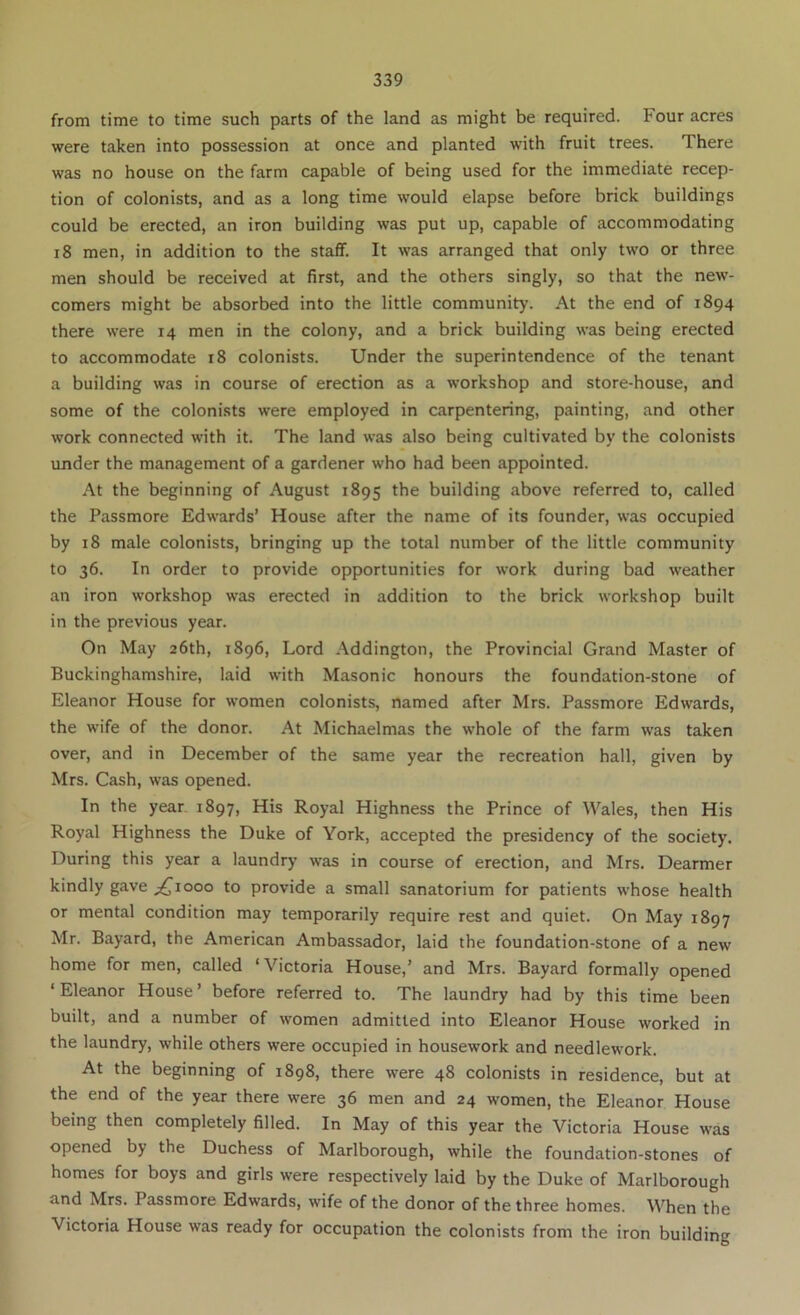from time to time such parts of the land as might be required. Four acres were taken into possession at once and planted with fruit trees. There was no house on the farm capable of being used for the immediate recep- tion of colonists, and as a long time would elapse before brick buildings could be erected, an iron building was put up, capable of accommodating 18 men, in addition to the staff. It was arranged that only two or three men should be received at first, and the others singly, so that the new- comers might be absorbed into the little community. At the end of 1894 there were 14 men in the colony, and a brick building was being erected to accommodate 18 colonists. Under the superintendence of the tenant a building was in course of erection as a workshop and store-house, and some of the colonists were employed in carpentering, painting, and other work connected with it. The land was also being cultivated by the colonists under the management of a gardener who had been appointed. At the beginning of August 1895 the building above referred to, called the Passmore Edwards’ House after the name of its founder, was occupied by 18 male colonists, bringing up the total number of the little community to 36. In order to provide opportunities for work during bad weather an iron workshop was erected in addition to the brick workshop built in the previous year. On May 26th, 1896, Lord Addington, the Provincial Grand Master of Buckinghamshire, laid with Masonic honours the foundation-stone of Eleanor House for women colonists, named after Mrs. Passmore Edwards, the wife of the donor. At Michaelmas the whole of the farm was taken over, and in December of the same year the recreation hall, given by Mrs. Cash, was opened. In the year 1897, His Royal Highness the Prince of Wales, then His Royal Highness the Duke of York, accepted the presidency of the society. During this year a laundry was in course of erection, and Mrs. Dearmer kindly gave ;^iooo to provide a small sanatorium for patients whose health or mental condition may temporarily require rest and quiet. On May 1897 Mr. Bayard, the American Ambassador, laid the foundation-stone of a new home for men, called ‘Victoria House,’ and Mrs. Bayard formally opened ‘ Eleanor House ’ before referred to. The laundry had by this time been built, and a number of women admitted into Eleanor House worked in the laundry, while others were occupied in housework and needlework. At the beginning of 1898, there were 48 colonists in residence, but at the end of the year there were 36 men and 24 women, the Eleanor House being then completely filled. In May of this year the Victoria House was opened by the Duchess of Marlborough, while the foundation-stones of homes for boys and girls were respectively laid by the Duke of Marlborough and Mrs. Passmore Edwards, wife of the donor of the three homes. When the Victoria House was ready for occupation the colonists from the iron building