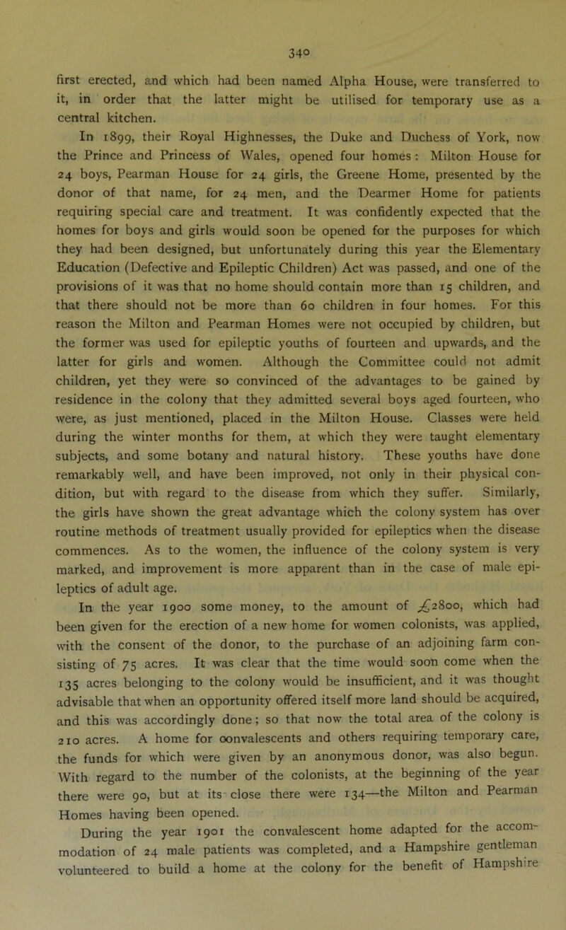 first erected, and which had been named Alpha House, were transferred to it, in order that the latter might be utilised for temporary use as a central kitchen. In 1899, their Royal Highnesses, the Duke and Duchess of York, now the Prince and Princess of Wales, opened four homes: Milton House for 24 boys, Pearman House for 24 girls, the Greene Home, presented by the donor of that name, for 24 men, and the Dearmer Home for patients requiring special care and treatment. It was confidently expected that the homes for boys and girls would soon be opened for the purposes for which they had been designed, but unfortunately during this year the Elementary Education (Defective and Epileptic Children) Act was passed, and one of the provisions of it was that no home should contain more than 15 children, and that there should not be more than 60 children in four homes. For this reason the Milton and Pearman Homes were not occupied by children, but the former was used for epileptic youths of fourteen and upwards, and the latter for girls and women. Although the Committee could not admit children, yet they were so convinced of the advantages to be gained by residence in the colony that they admitted several boys aged fourteen, who were, as just mentioned, placed in the Milton House. Classes were held during the winter months for them, at which they were taught elementary subjects, and some botany and natural history. These youths have done remarkably well, and have been improved, not only in their physical con- dition, but with regard to the disease from which they suffer. Similarly, the girls have shown the great advantage which the colony system has over routine methods of treatment usually provided for epileptics when the disease commences. As to the women, the influence of the colony system is very marked, and improvement is more apparent than in the case of male epi- leptics of adult age. In the year 1900 some money, to the amount of ;^28oo, which had been given for the erection of a new home for women colonists, was applied, with the consent of the donor, to the purchase of an adjoining farm con- sisting of 75 acres. It was clear that the time would soon come when the 135 acres belonging to the colony would be insufficient, and it was thought advisable that when an opportunity offered itself more land should be acquired, and this was accordingly done; so that now the total area of the colony is 210 acres. A home for convalescents and others requiring temporary care, the funds for which were given by an anonymous donor, was also begun. With regard to the number of the colonists, at the beginning of the year there were 90, but at its close there were 134—the Milton and Pearman Homes having been opened. During the year 1901 the convalescent home adapted for the accom- modation of 24 male patients was completed, and a Hampshire gentleman volunteered to build a home at the colony for the benefit of Hampshire