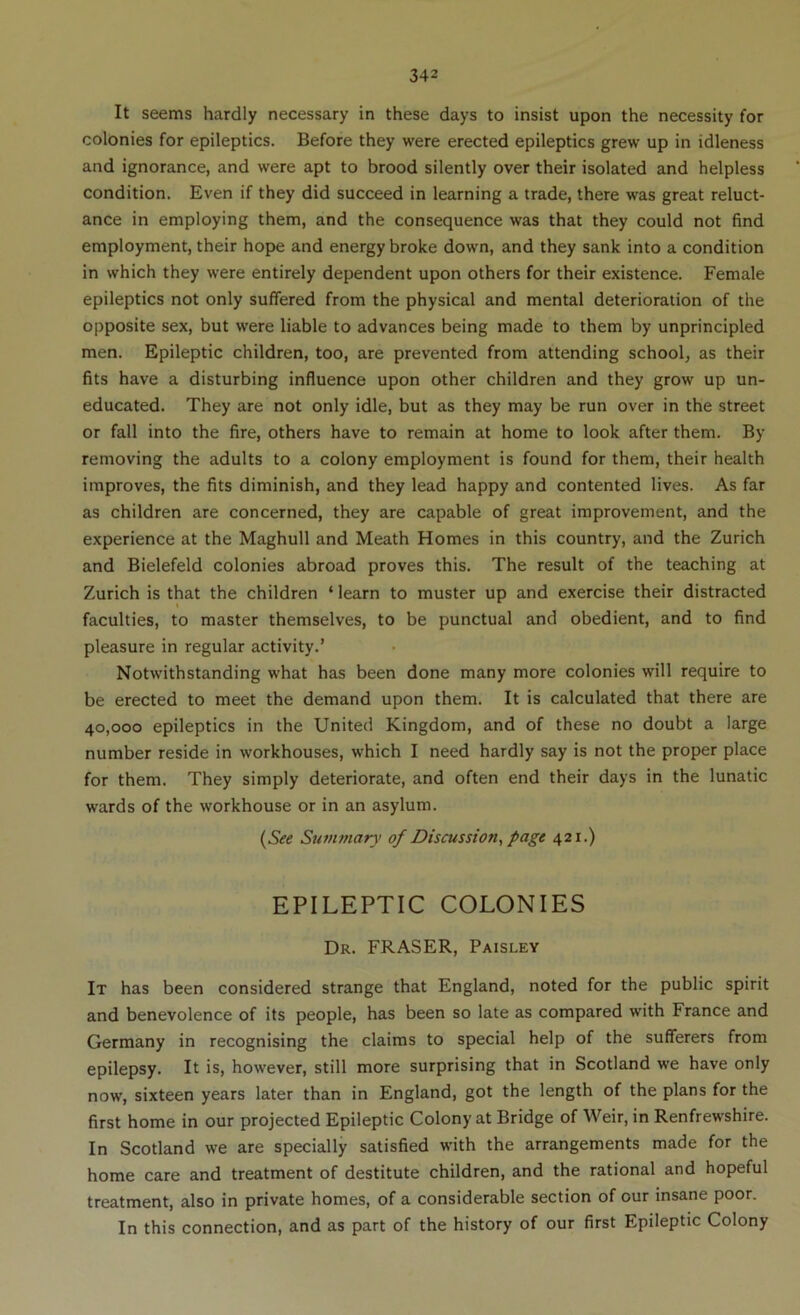 It seems hardly necessary in these days to insist upon the necessity for colonies for epileptics. Before they were erected epileptics grew up in idleness and ignorance, and were apt to brood silently over their isolated and helpless condition. Even if they did succeed in learning a trade, there was great reluct- ance in employing them, and the consequence was that they could not find employment, their hope and energy broke down, and they sank into a condition in which they were entirely dependent upon others for their existence. Female epileptics not only suffered from the physical and mental deterioration of the opposite sex, but were liable to advances being made to them by unprincipled men. Epileptic children, too, are prevented from attending school, as their fits have a disturbing influence upon other children and they grow up un- educated. They are not only idle, but as they may be run over in the street or fall into the fire, others have to remain at home to look after them. By removing the adults to a colony employment is found for them, their health improves, the fits diminish, and they lead happy and contented lives. As far as children are concerned, they are capable of great improvement, and the experience at the Maghull and Meath Homes in this country, and the Zurich and Bielefeld colonies abroad proves this. The result of the teaching at Zurich is that the children ‘ learn to muster up and exercise their distracted faculties, to master themselves, to be punctual and obedient, and to find pleasure in regular activity.’ Notwithstanding what has been done many more colonies will require to be erected to meet the demand upon them. It is calculated that there are 40,000 epileptics in the United Kingdom, and of these no doubt a large number reside in workhouses, which I need hardly say is not the proper place for them. They simply deteriorate, and often end their days in the lunatic wards of the workhouse or in an asylum. {See Swiunary of Discussion, page 421.) EPILEPTIC COLONIES Dr. FRASER, Paisley It has been considered strange that England, noted for the public spirit and benevolence of its people, has been so late as compared with France and Germany in recognising the claims to special help of the sufferers from epilepsy. It is, however, still more surprising that in Scotland we have only now, sixteen years later than in England, got the length of the plans for the first home in our projected Epileptic Colony at Bridge of Weir, in Renfrewshire. In Scotland we are specially satisfied with the arrangements made for the home care and treatment of destitute children, and the rational and hopeful treatment, also in private homes, of a considerable section of our insane poor. In this connection, and as part of the history of our first Epileptic Colony