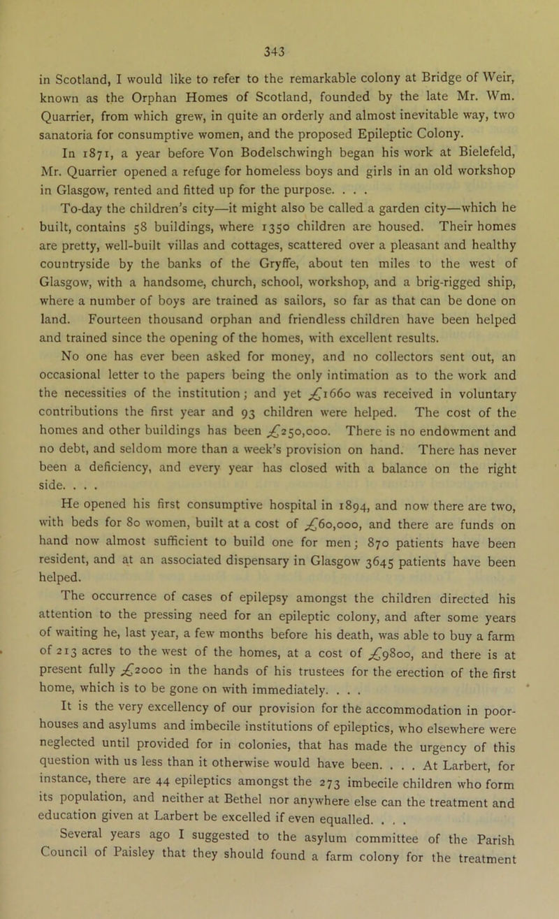 in Scotland, I would like to refer to the remarkable colony at Bridge of Weir, known as the Orphan Homes of Scotland, founded by the late Mr. Wm. Quarrier, from which grew, in quite an orderly and almost inevitable way, two sanatoria for consumptive women, and the proposed Epileptic Colony. In 1871, a year before Von Bodelschwingh began his work at Bielefeld, Mr. Quarrier opened a refuge for homeless boys and girls in an old workshop in Glasgow, rented and fitted up for the purpose. . . . To-day the children’s city—it might also be called a garden city—which he built, contains 58 buildings, where 1350 children are housed. Their homes are pretty, well-built villas and cottages, scattered over a pleasant and healthy countryside by the banks of the Gryffe, about ten miles to the west of Glasgow, with a handsome, church, school, workshop, and a brig-rigged ship, where a number of boys are trained as sailors, so far as that can be done on land. Fourteen thousand orphan and friendless children have been helped and trained since the opening of the homes, with excellent results. No one has ever been asked for money, and no collectors sent out, an occasional letter to the papers being the only intimation as to the work and the necessities of the institution; and yet 1660 was received in voluntary contributions the first year and 93 children were helped. The cost of the homes and other buildings has been 50,000. There is no endowment and no debt, and seldom more than a week’s provision on hand. There has never been a deficiency, and every year has closed with a balance on the right side. . . . He opened his first consumptive hospital in 1894, and now there are two, with beds for 80 women, built at a cost of ^60,000, and there are funds on hand now almost sufficient to build one for men; 870 patients have been resident, and at an associated dispensary in Glasgow 3645 patients have been helped. The occurrence of cases of epilepsy amongst the children directed his attention to the pressing need for an epileptic colony, and after some years of waiting he, last year, a few months before his death, was able to buy a farm of 213 acres to the west of the homes, at a cost of ;^98oo, and there is at present fully ;^2ooo in the hands of his trustees for the erection of the first home, which is to be gone on with immediately. . . . It is the very excellency of our provision for the accommodation in poor- houses and asylums and imbecile institutions of epileptics, who elsewhere w’ere neglected until provided for in colonies, that has made the urgency of this question with us less than it otherwise w'ould have been. ... At Larbert, for instance, there are 44 epileptics amongst the 273 imbecile children who form its population, and neither at Bethel nor anywhere else can the treatment and education given at Larbert be excelled if even equalled. Several years ago I suggested to the asylum committee of the Parish Council of Paisley that they should found a farm colony for the treatment