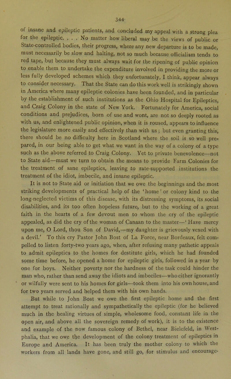 of insane and epileptic patients, and concluded my appeal with a strong plea for the epileptic. ... No matter how liberal may be the views of public or State-controlled bodies, their progress, where any new departure is to be made, must necessarily be slow and halting, not so much because officialism tends to red tape, but because they must always wait for the ripening of public opinion to enable them to undertake the expenditure involved in providing the more or less fully developed schemes which they unfortunately, I think, appear always to consider necessary. That the State can do this work well is strikingly shown in America where many epileptic colonies have been founded, and in particular by the establishment of such institutions as the Ohio Hospital for Epileptics, and Craig Colony in the state of New York. Fortunately for America, social conditions and prejudices, born of use and wont, are not so deeply rooted as with us, and enlightened public opinion, when it is roused, appears to influence the legislature more easily and effectively than with us; but even granting this, there should be no difficulty here in Scotland where the soil is so well pre- pared, in our being able to get what we want in the way of a colony of a type such as the above referred to Craig Colony. Yet to private benevolence—not to State aid—must we turn to obtain the means to provide Farm Colonies for the treatment of sane epileptics, leaving to rate-supported institutions the treatment of the idiot, imbecile, and insane epileptic. It is not to State aid or initiation that we owe the beginnings and the most striking developments of practical help of the ‘ home ’ or colony kind to the long-neglected victims of this disease, with its distressing symptoms, its social disabilities, and its too often hopeless future, but to the working of a great faith in the hearts of a few devout men to whom the cry of the epileptic appealed, as did the cry of the woman of Canaan to the master—‘ Have mercy upon me, O Lord, thou Son of David,—my daughter is grievously vexed with a devil.' To this cry Pastor John Bost of La Force, near Bordeaux, felt com- pelled to listen forty-tw'O years ago, when, after refusing many pathetic appeals to admit epileptics to the homes for destitute girls, which he had founded some time before, he opened a home for epileptic girls, followed in a year by one for boys. Neither poverty nor the hardness of the task could hinder the man who, rather than send away the idiots and imbeciles—who either ignorantly ‘ or wilfully were sent to his homes for girls—took them into his own house, and for two years served and helped them with his own hands. But while to John Bost we owe the first epileptic home and the first attempt to treat rationally and sympathetically the epileptic (for he believed much in the healing virtues of simple, wholesome food, constant life in the open air, and above all the sovereign remedy of work), it is to the existence and example of the now famous colony of Bethel, near Bielefeld, in West- phalia, that we owe tlje development of the colony treatment of epileptics in Europe and America. It has been truly the mother colony to which the workers from all lands have gone, and still go, for stimulus and encourage-