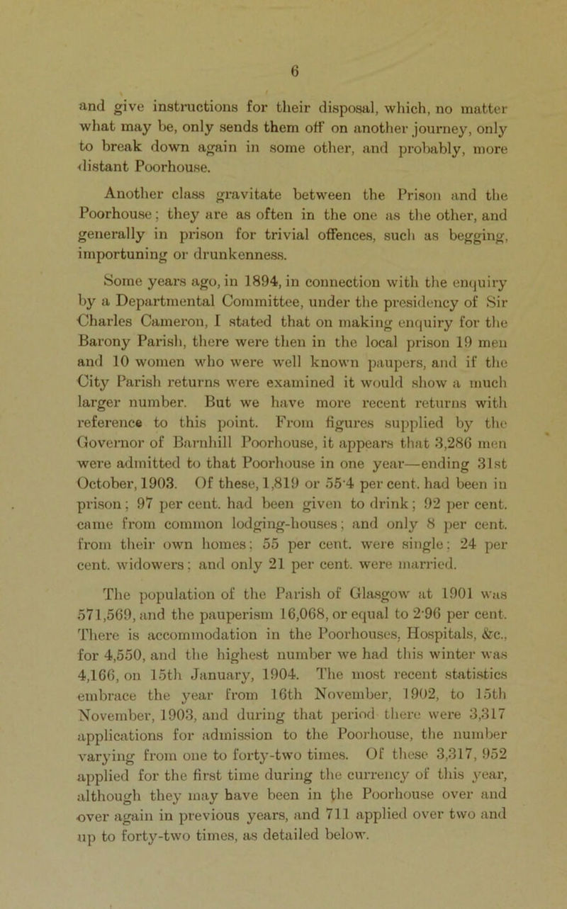 and give instructions for their disposal, wliich, no matter what may be, only sends them off on another journey, only to break down again in some other, and probably, more <listant Poorhouse. Another class gravitate between the Prison and the Poorhouse; they are as often in the one as the other, and generally in prison for trivial offences, such as begging, importuning or drunkenness. Some years ago, in 1894, in connection with the enquiry by a Departmental Committee, under the presidency of Sir Charles Cameron, I stated that on making enquiry for the Barony Parish, there were then in the local prison 19 men and 10 women wdio were well known paupers, and if the City Parish returns were examined it would show a much larger number. But we have more recent returns with reference to this point. From figures supplied by the Governor of Bai-nhill Poorhouse, it appears tliat 3,286 men were admitted to that Poorhouse in one year—ending 31st October, 1903. Of these, 1,819 or o5’4 per cent, had been in pi’i,son; 97 per cent, had been given to drink; 92 per cent, came from common lodging-houses; and only 8 per cent, from their own homes; 55 per cent, were single; 24 per cent, widowers; and only 21 per cent, were married. The population of the Parish of Glasgow at 1901 was 571,569, and the pauperism 16,068, or equal to 2'96 per cent. There is accommodation in the Poorhouses, Hospitals, &c., for 4,550, and the highest number we had this winter was 4,166, on 15th January, 1904. The most recent statistics embrace the year from 16th November, 1902, to 15tli November, 1903, and during that period there were 3,317 applications for admission to the Poorhouse, the number varying from one to forty-two times. Of these 3,317, 952 applied for the first time during the currency of this year, although they may have been in the Poorhouse over and over again in previous years, and 711 applied over two and up to forty-two times, as detailed below.