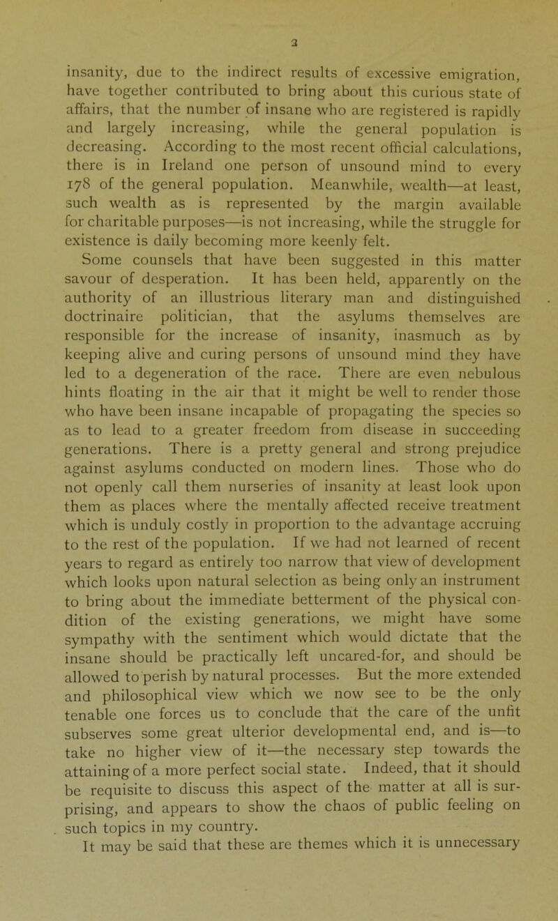 3 insanity, due to the indirect results of excessive emigration, have together contributed to bring about this curious state of affairs, that the number of insane who are registered is rapidly and largely increasing, while the general population is decreasing. According to the most recent official calculations, there is in Ireland one person of unsound mind to every 178 of the general population. Meanwhile, wealth—at least, such wealth as is represented by the margin available for charitable purposes—is not increasing, while the struggle for existence is daily becoming more keenly felt. Some counsels that have been suggested in this matter savour of desperation. It has been held, apparently on the authority of an illustrious literary man and distinguished doctrinaire politician, that the asylums themselves are responsible for the increase of insanity, inasmuch as by keeping alive and curing persons of unsound mind they have led to a degeneration of the race. There are even nebulous hints floating in the air that it might be well to render those who have been insane incapable of propagating the species so as to lead to a greater freedom from disease in succeeding generations. There is a pretty general and strong prejudice against asylums conducted on modern lines. Those who do not openly call them nurseries of insanity at least look upon them as places where the mentally affected receive treatment which is unduly costly in proportion to the advantage accruing to the rest of the population. If we had not learned of recent years to regard as entirely too narrow that view of development which looks upon natural selection as being only an instrument to bring about the immediate betterment of the physical con- dition of the existing generations, we might have some sympathy with the sentiment which would dictate that the insane should be practically left uncared-for, and should be allowed to perish by natural processes. But the more extended and philosophical view which we now see to be the only tenable one forces us to conclude that the care of the unfit subserves some great ulterior developmental end, and is—to take no higher view of it—the necessary step towards the attaining of a more perfect social state. Indeed, that it should be requisite to discuss this aspect of the matter at all is sur- prising, and appears to show the chaos of public feeling on such topics in my country. It may be said that these are themes which it is unnecessary