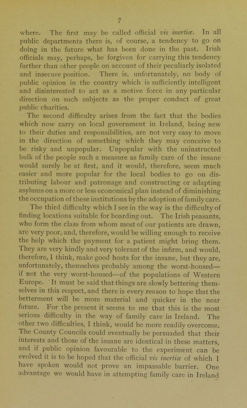 where. The first may be called official vis inertia;. In all public departments there is, of course, a tendency to go on doing in the future what has been done in the past. Irish officials may, perhaps, be forgiven for carrying this tendency further than other people on account of their peculiarly isolated and insecure position. There is, unfortunately, no body of public opinion in the country which is sufficiently intelligent and disinterested to act as a motive force in any particular direction on such subjects as the proper conduct of great public charities. The second difficulty arises from the fact that the bodies which now carry on local government in Ireland, being new to their duties and responsibilities, are not very easy to move in the direction of something which they may conceive to be risky and unpopular. Unpopular with the uninstructed bulk of the people such a measure as family care of the insane would surely be at first, and it would, therefore, seem much easier and more popular for the local bodies to go on dis- tributing labour and patronage and constructing or adapting asylums on a more or less economical plan instead of diminishing the occupation of these institutions by the adoption of family care. The third difficulty which I see in the way is the difficulty of finding locations suitable for boarding out. The Irish peasants, who form the class from whom most of our patients are drawn, are very poor, and, therefore, would be willing enough to receive the help which the payment for a patient might bring them. 1 hey are very kindly and very tolerant of the infirm, and would, therefore, I think, make good hosts for the insane, but they are, unfortunatel}’, themselves probably among the worst-housed— if not the very worst-housed—of the populations of Western Europe. It must be said that things are slowly bettering them- .selves in this respect, and there is every reason to hope that the betterment will be more material and quicker in the near future. For the present it seems to me that this is the most serious difficulty in the way of family care in Ireland. The other two difficulties, I think, would be more readily overcome. The County Councils could eventually be persuaded that their interests and those of the insane are identical in these matters, and if public opinion favourable to the experiment can be evolved it is to be hoped that the official vis inertia: of which I have spoken would not prove an impassable barrier. One advantage we would have in attempting family care in Ireland