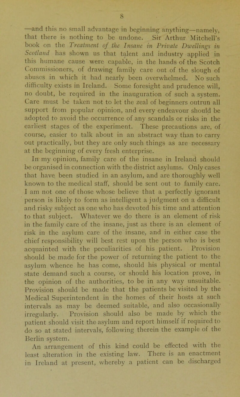 —and this no small advantage in beginning anything—namely, that there is nothing to be undone. Sir Arthur Mitchell’s book on the Treatment of the Insane in Private Dwellings in Scotland has shown us that talent and industry applied in this humane cause were capable, in the hands of the Scotch Commissioners, of drawing family care out of the slough of abuses in which it had nearly been overwhelmed. No such difficulty e.xists in Ireland. Some foresight and prudence will, no doubt, be required in the inauguration of such a system. Care must be taken not to let the zeal of beginners outrun all support from popular opinion, and every endeavour should be adopted to avoid the occurrence of any scandals or risks in the earliest stages of the experiment. These precautions are, of course, easier to talk about in an abstract way than to carr}' out practically, but they are only such things as are necessary at the beginning of every fresh enterprise. In my opinion, family care of the insane in Ireland should be organised in connection with the district asylums. Only cases that have, been studied in an asylum, and are thoroughly well known to the medical staff, should be sent out to family care. I am not one of those whose believe that a perfectly ignorant person is likely to form as intelligent a judgment on a difficult and risky subject as one who has devoted his time and attention to that subject. Whatever we do there is an element of risk in the family care of the insane, just as there is an element of risk in the asylum care of the insane, and in either case the chief responsibility will best rest upon the person who is best acquainted with the peculiarities of his patient. Provision should be made for the power of returning the patient to the asylum whence he has come, should his physical or mental state demand such a course, or should his location prove, in the opinion of the authorities, to be in any way unsuitable. Provision should be made that the patients be visited by the Medical Superintendent in the homes of their hosts at such intervals as may be deemed suitable, and also occasional!}' irregularly. Provision should also be made by which the patient should visit the asylum and report himself if required to do so at stated intervals, following therein the example of the Berlin system. An arrangement of this kind could be effected with the least alteration in the existing law. There is an enactment in Ireland at present, whereby a patient can be discharged