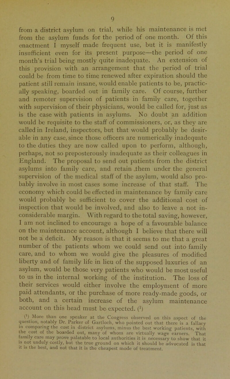 from a district asylum on trial, while his maintenance is rriet from the asylum funds for the period of one month. Of this enactment I myself made frequent use, but it is manifestly insufficient even for its present purpose—the period of one month’s trial being mostly quite inadequate. An extension of this provision with an arrangement that the period of trial could be from time to time renewed after expiration should the patient still remain insane, would enable patients to be, practic- ally speaking, boarded out in family care. Of course, further and remoter supervision of patients in family care, together with supervision of their physicians, would be called for, just as is the case with patients in asylums. No doubt an addition would be requisite to the staff of commissioners, or, as they are called in Ireland, inspectors, but that would probably be desir- able in any case, since those officers are numerically inadequate to the duties they are now called upon to perform, although, perhaps, not so preposterously inadequate as their colleagues in England. The proposal to send out patients from the district asylums into family care, and retain them under the general supervision of the medical staff of the asylum, would also pro- bably involve in most cases some increase of that staff. The economy which could be effected in maintenance by family care would probably be sufficient to cover the additional cost of inspection that would be involved, and also to leave a not in- considerable margin. With regard to the total saving, however, I am not inclined to encourage a hope of a favourable balance on the maintenance account, although I believe that there will not be a deficit. My reason is that it seems to me that a great number of the patients whom we could send out into family care, and to whom we would give the pleasures of modified liberty and of family life in lieu of the supposed luxuries of an asylum, would be those very patients who would be most useful to us in the internal working of the institution. The loss of their services would either involve the employment of more paid attendants, or the purchase of more ready-made goods, or both, and a certain increase of the asylum maintenance account on this head must be expected. (^) (') More than one speaker at the Congress observed on this aspect of the question, notably Dr. Parker of Gartloch, who pointed out that there is a fallacy in comparing the cost in district asylums, minus the best working patients, with the cost of the boarded out, many of whom are virtually wage earners. That family care may prove palatable to local authorities it is necessary to show that it is not unduly costly, but the true ground on which it should be advocated is that it is the best, and not that it is the cheapest mode of treatment.