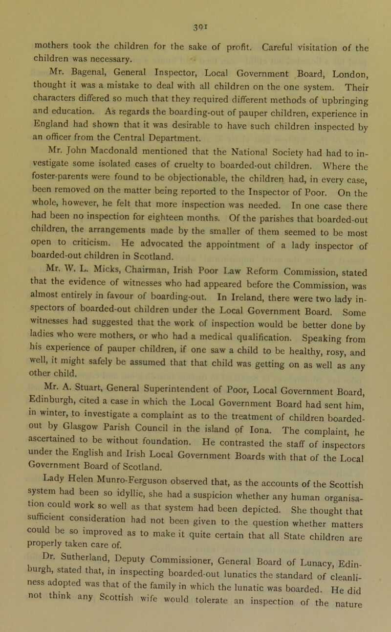 mothers took the children for the sake of profit. Careful visitation of the children was necessary. Mr. Bagenal, General Inspector, Local Government Board, London, thought it was a mistake to deal with all children on the one system. Their characters differed so much that they required different methods of upbringing and education. As regards the boarding-out of pauper children, experience in England had shown that it was desirable to have such children inspected by an officer from the Central Department. Mr. John Macdonald mentioned that the National Society had had to in- vestigate some isolated cases of cruelty to boarded-out children. Where the foster-parents were found to be objectionable, the children had, in every case, been removed on the matter being reported to the Inspector of Poor. On the whole, however, he felt that more inspection was needed. In one case there had been no inspection for eighteen months. Of the parishes that boarded-out children, the arrangements made by the smaller of them seemed to be most open to criticism. He advocated the appointment of a lady inspector of boarded-out children in Scotland. Mr. W. L. Micks, Chairman, Irish Poor Law Reform Commission, stated that the evidence of witnesses who had appeared before the Commission, was almost entirely in favour of boarding-out. In Ireland, there were two lady in- spectors of boarded-out children under the Local Government Board. Some witnesses had suggested that the work of inspection would be better done by ladies who were mothers, or who had a medical qualification. Speaking from his experience of pauper children, if one saw a child to be healthy, rosy, and well, it might safely be assumed that that child was getting on as well as any other child. Mr. A. Stuart, General Superintendent of Poor, Local Government Board, Edinburgh, cited a case in which the Local Government Board had sent him,' m winter, to investigate a complaint as to the treatment of children boarded- out by Glasgow Parish Council in the island of Iona. The complaint, he ascertained to be without foundation. He contrasted the staff of inspectors under the English and Irish Local Government Boards with that of the Local Government Board of Scotland. Lady Helen Munro-Ferguson observed that, as the accounts of the Scottish system had been so idyllic, she had a suspicion whether any human organisa- tion could work so well as that system had been depicted. She thought that sufficient consideration had not been given to the question whether matters could be so improved as to make it quite certain that all State children are properly taken care of. Dr. Sutherland, Deputy Commissioner, General Board of Lunacy, Edin- urgh, stated that, in inspecting boarded-out lunatics the standard of cleanli ness adopted was that of the family in which the lunatic was boarded. He did not think any Scottish wife would tolerate an inspection of the nature