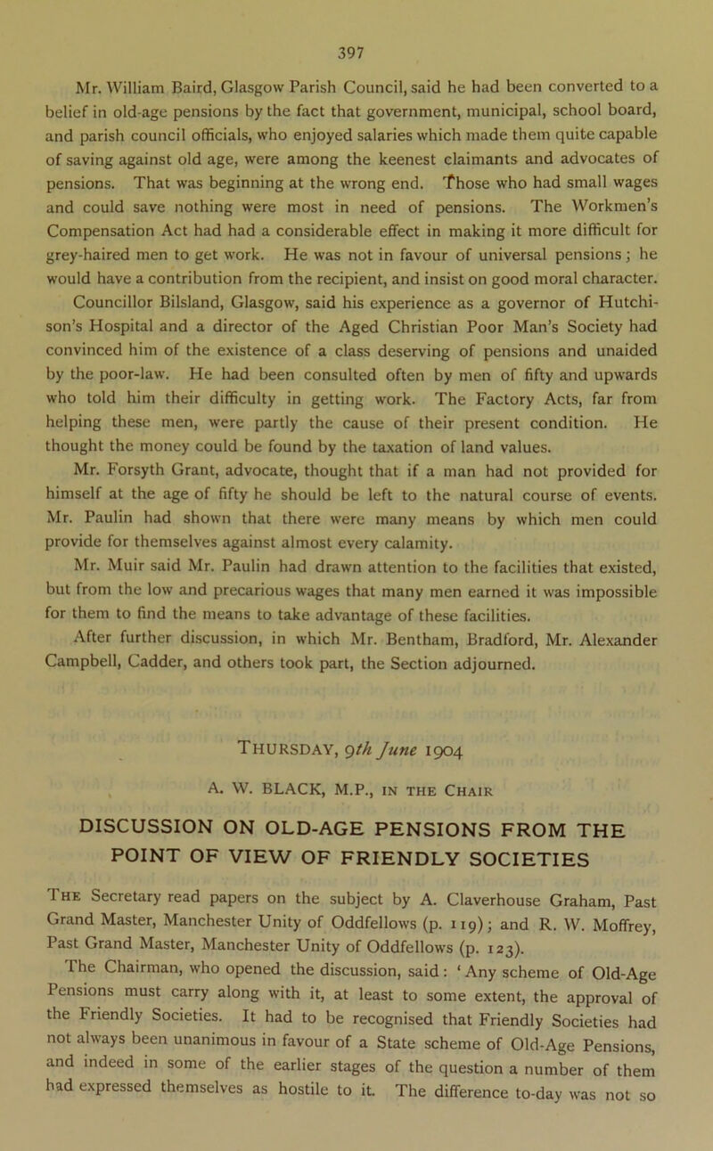 Mr. William Baird, Glasgow Parish Council, said he had been converted to a belief in old-age pensions by the fact that government, municipal, school board, and parish council officials, who enjoyed salaries which made them quite capable of saving against old age, were among the keenest claimants and advocates of pensions. That was beginning at the wrong end. Those who had small wages and could save nothing were most in need of pensions. The Workmen’s Compensation Act had had a considerable effect in making it more difficult for grey-haired men to get work. He was not in favour of universal pensions; he would have a contribution from the recipient, and insist on good moral character. Councillor Bilsland, Glasgow, said his experience as a governor of Hutchi- son’s Hospital and a director of the Aged Christian Poor Man’s Society had convinced him of the existence of a class deserving of pensions and unaided by the poor-law. He had been consulted often by men of fifty and upwards who told him their difficulty in getting work. The Factory Acts, far from helping these men, were partly the cause of their present condition. He thought the money could be found by the taxation of land values. Mr. Forsyth Grant, advocate, thought that if a man had not provided for himself at the age of fifty he should be left to the natural course of events. Mr. Paulin had shown that there were many means by which men could provide for themselves against almost every calamity. Mr. Muir said Mr. Paulin had drawn attention to the facilities that existed, but from the low and precarious wages that many men earned it was impossible for them to find the means to take advantage of these facilities. After further discussion, in which Mr. Bentham, Bradford, Mr. Alexander Campbell, Cadder, and others took part, the Section adjourned. Thursday, <^th June 1904 , A. W. BLACK, M.P., m the Chair DISCUSSION ON OLD-AGE PENSIONS FROM THE POINT OF VIEW OF FRIENDLY SOCIETIES The Secretary read papers on the subject by A. Claverhouse Graham, Past Grand Master, Manchester Unity of Oddfellows (p. 119); and R. W. Moffrey, Past Grand Master, Manchester Unity of Oddfellows (p. 123). The Chairman, who opened the discussion, said: ‘ Any scheme of Old-Age Pensions must carry along with it, at least to some extent, the approval of the Friendly Societies. It had to be recognised that Friendly Societies had not always been unanimous in favour of a State scheme of Old-Age Pensions, and indeed in some of the earlier stages of the question a number of them had expressed themselves as hostile to it. The difference to-day was not so