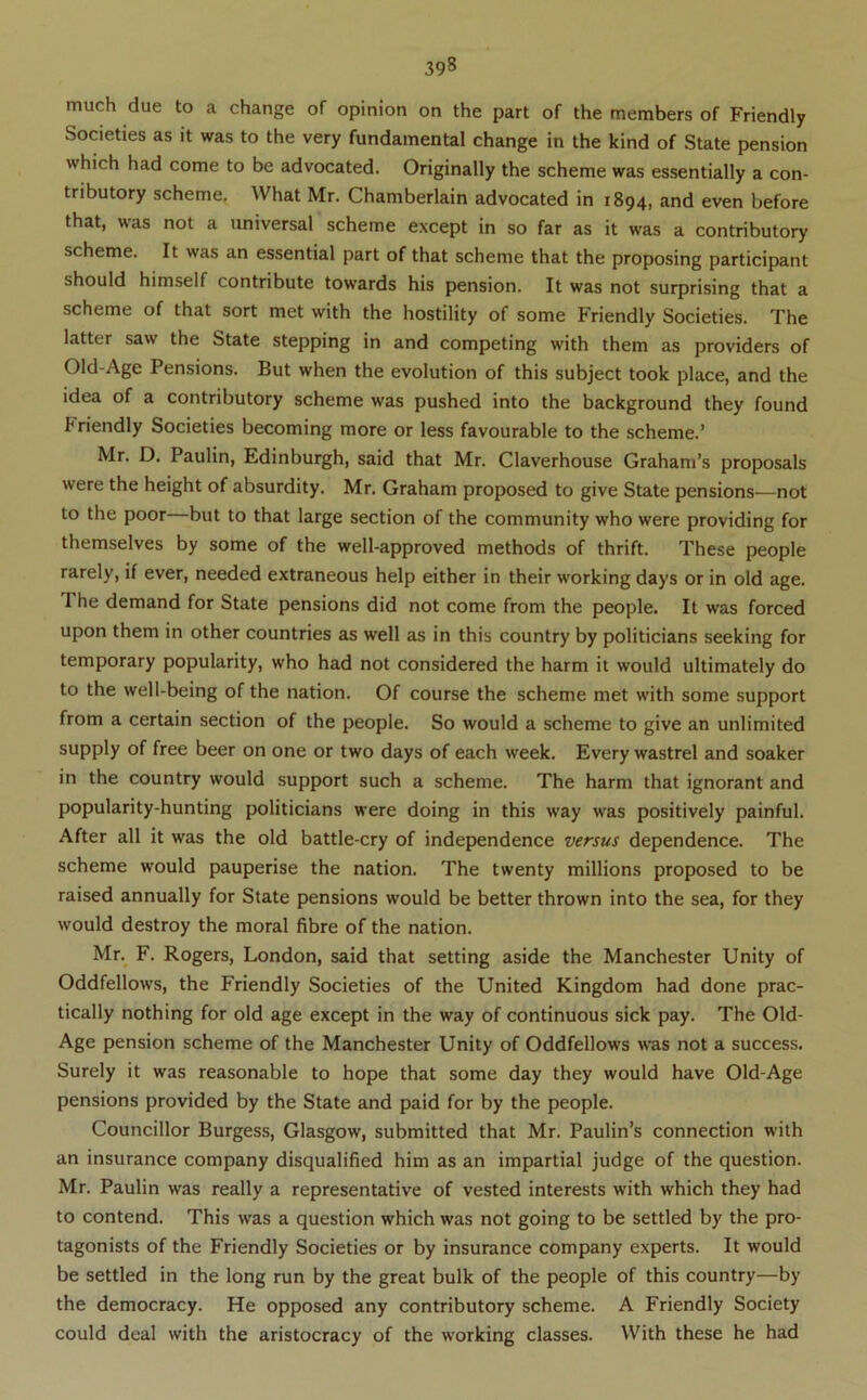 much due to a change of opinion on the part of the members of Friendly Societies as it was to the very fundamental change in the kind of State pension which had come to be advocated. Originally the scheme was essentially a con- tributory scheme. What Mr. Chamberlain advocated in 1894, and even before that, was not a universal scheme except in so far as it was a contributory scheme. It was an essential part of that scheme that the proposing participant should himself contribute towards his pension. It was not surprising that a scheme of that sort met with the hostility of some Friendly Societies. The latter saw the State stepping in and competing with them as providers of Old-Age Pensions. But when the evolution of this subject took place, and the idea of a contributory scheme was pushed into the background they found Friendly Societies becoming more or less favourable to the scheme.’ Mr. D. Paulin, Edinburgh, said that Mr. Claverhouse Graham’s proposals were the height of absurdity. Mr. Graham proposed to give State pensions—not to the poor but to that large section of the community who were providing for themselves by some of the well-approved methods of thrift. These people rarely, if ever, needed extraneous help either in their working days or in old age. 1 he demand for State pensions did not come from the people. It was forced upon them in other countries as well as in this country by politicians seeking for temporary popularity, who had not considered the harm it would ultimately do to the well-being of the nation. Of course the scheme met with some support from a certain section of the people. So would a scheme to give an unlimited supply of free beer on one or two days of each week. Every wastrel and soaker in the country would support such a scheme. The harm that ignorant and popularity-hunting politicians were doing in this way was positively painful. After all it was the old battle-cry of independence versus dependence. The scheme would pauperise the nation. The twenty millions proposed to be raised annually for State pensions would be better thrown into the sea, for they would destroy the moral fibre of the nation. Mr.^ F. Rogers, London, said that setting aside the Manchester Unity of Oddfellows, the Friendly Societies of the United Kingdom had done prac- tically nothing for old age except in the way of continuous sick pay. The Old- Age pension scheme of the Manchester Unity of Oddfellows was not a success. Surely it was reasonable to hope that some day they would have Old-Age pensions provided by the State and paid for by the people. Councillor Burgess, Glasgow, submitted that Mr. Paulin’s connection with an insurance company disqualified him as an impartial judge of the question. Mr. Paulin was really a representative of vested interests with which they had to contend. This was a question which was not going to be settled by the pro- tagonists of the Friendly Societies or by insurance company experts. It would be settled in the long run by the great bulk of the people of this country—by the democracy. He opposed any contributory scheme. A Friendly Society could deal with the aristocracy of the working classes. With these he had