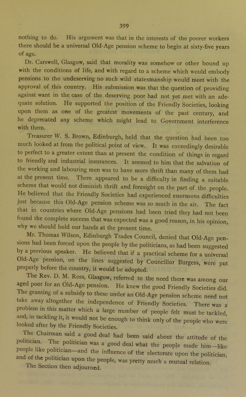 nothing to do. His argument was that in the interests of the poorer workers there should be a universal Old-Age pension scheme to begin at sixty-five years of age. Dr. Carswell, Glasgow, said that morality was somehow or other bound up with the conditions of life, and with regard to a scheme which would embody pensions to the undeserving no such wild statesmanship would meet with the approval of this country. His submission was that the question of providing against want in the case of the deserving poor had not yet met with an ade- quate solution. He supported the position of the Friendly Societies, looking upon them as one of the greatest movements of the past century, and he deprecated any scheme which might lead to Government interference with them. Treasurer \V. S. Brown, Edinburgh, held that the question had been too much looked at from the political point of view. It was e.xceedingly desirable to perfect to a greater extent than at present the condition of things in regard to friendly and industrial insurances. It seemed to him that the salvation of the working and labouring men was to have more thrift than many of them had at the present time. There appeared to be a difficulty in finding a suitable scheme that would not diminish thrift and foresight on the part of the people. He believed that the Friendly Societies had experienced enormous difficulties just because this Old-Age pension scheme was so much in the air. The fact that in countries where Old-Age pensions had been tried they had not been found the complete success that was expected was a good reason, in his opinion, why we should hold our hands at the present time. Mr. Thomas Wilson, Edinburgh Trades Council, denied that Old-Age pen- sions had been forced upon the people by the politicians, as had been suggested by a previous speaker. He believed that if a practical scheme for a universal Old-Age pension, on the lines suggested by Councillor Burgess, were put properly before the country, it would be adopted. The Rev. D. M. Ross, Glasgow, referred to the need there was among our yed poor for an Old-Age pension. He knew the good Friendly Societies did. he granting of a subsidy to these under an Old-Age pension scheme need not take away altogether the independence of Friendly Societies. There was a problem in this matter which a large number of people felt must be tackled and in tackling it, it would not be enough to think only of the people who were looked after by the Friendly Societies. Ihe Chairman said a good deal had been said about the attitude of the politician. The politician was a good deal what the people made him-like people polmaan-and the influence of the electorate upon the politician and of the politician upon the people, was pretty much a mutual relation. 1 he Section then adjourned.