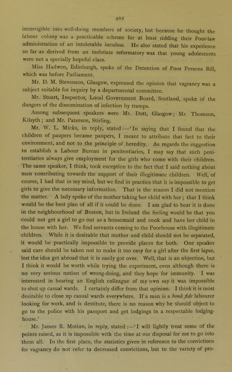 incorrigible into well-doing members of society, but because he thought the labour colony was a practicable scheme for at least ridding their Poor-law administration of an intolerable incubus. He also stated that his experience so far as derived from an inebriate reformatory was that young adolescents were not a specially hopeful class. Miss Hadwen, Edinburgh, spoke of the Detention of Poor Persons Bill, which was before Parliament. Mr. D. M. Stevenson, Glasgow, expressed the opinion that vagrancy was a subject suitable for inquiry by a departmental committee. Mr. Stuart, Inspector, Local Government Board, Scotland, spoke of the dangers of the dissemination of infection by tramps. Among subsequent speakers were Mr. Dott, Glasgow; Mr. Thomson, Kilsyth; and Mr. Paterson, Stirling. Mr. W. L. Micks, in reply, stated:—‘In saying that I found that the children of paupers became paupers, I meant to attribute that fact to their environment, and not to the principle of heredity. As regards the suggestion to establish a Labour Bureau in penitentiaries, I may say that such peni- tentiaries always give employment for the girls who come with their children. The same speaker, I think, took exception to the fact that I said nothing about men contributing towards the support of their illegitimate children. Well, of course, I had that in my mind, but we find in practice that it is impossible to get girls to give the necessary information. That is the reason I did not mention the matter. A lady spoke of the mother taking her child with her; that I think would be the best plan of all if it could be done. I am glad to hear it is done in the neighbourhood of Boston, but in Ireland the feeling would be that you could not get a girl to go out as a housemaid and cook and have her child in the house with her. We find servants coming to the Poorhouse with illegitimate children. While it is desirable that mother and child should not be separated, it would be practically impossible to provide places for both. One speaker said care should be taken not to make it too easy for a girl after the first lapse, lest the idea get abroad that it is easily got over. Well, that is an objection, but ' I think it would be worth while trying the experiment, even although there is no very serious notion of wrong-doing, and they hope for immunity. I was interested in hearing an English colleague of my own say it was impossible to shut up casual wards. I certainly differ from that opinion. I think it is most desirable to close up casual wards everywhere. If a man is a bona fide labourer looking for work, and is destitute, there is no reason why he should object to go to the police with his passport and get lodgings in a respectable lodging- house.’ Mr. James R. Motion, in reply, stated:—‘I will lightly treat some of the points raised, as it is impossible with the time at our disposal for me to go into them all. In the first place, the statistics given in reference to the convictions for vagrancy do not refer to decreased convictions, but to the variety of pro-