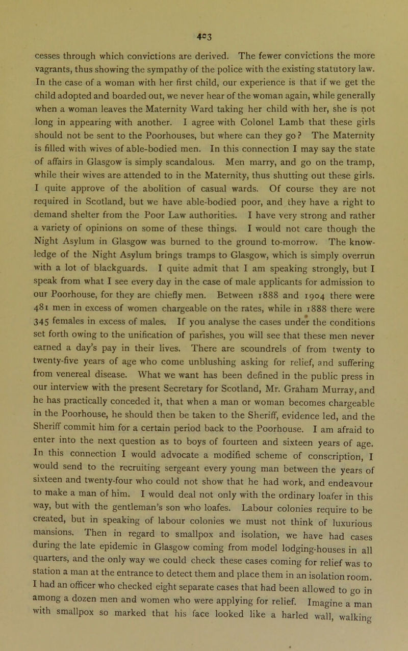 4C3 cesses through which convictions are derived. The fewer convictions the more vagrants, thus showing the sympathy of the police with the existing statutory law. In the case of a woman with her first child, our experience is that if we get the child adopted and boarded out, we never hear of the woman again, while generally when a woman leaves the Maternity Ward taking her child with her, she is not long in appearing with another. I agree with Colonel Lamb that these girls should not be sent to the Poorhouses, but where can they go ? The Maternity is filled with wives of able-bodied men. In this connection I may say the state of affairs in Glasgow is simply scandalous. Men marry, and go on the tramp, while their wives are attended to in the Maternity, thus shutting out these girls. I quite approve of the abolition of casual wards. Of course they are not required in Scotland, but we have able-bodied poor, and they have a right to demand shelter from the Poor Law authorities. I have very strong and rather a variety of opinions on some of these things. I would not care though the Night Asylum in Glasgow was burned to the ground to-morrow. The know- ledge of the Night Asylum brings tramps to Glasgow, which is simply overrun with a lot of blackguards. I quite admit that I am speaking strongly, but I speak from what I see every day in the case of male applicants for admission to our Poorhouse, for they are chiefly men. Between 1888 and 1904 there were 481 men in excess of women chargeable on the rates, while in i888 there were 345 females in excess of males. If you analyse the cases under the conditions set forth owing to the unification of parishes, you will see that these men never earned a day’s pay in their lives. There are scoundrels of from twenty to twenty-five years of age who come unblushing asking for relief, and suffering from venereal disease. What we want has been defined in the public press in our interview with the present Secretary for Scotland, Mr. Graham Murray, and he has practically conceded it, that when a man or woman becomes chargeable in the Poorhouse, he should then be taken to the Sheriff, evidence led, and the Sheriff commit him for a certain period back to the Poorhouse. I am afraid to enter into the next question as to boys of fourteen and sixteen years of age. In this connection I would advocate a modified scheme of conscription, I would send to the recruiting sergeant every young man between the years of sixteen and twenty-four who could not show that he had work, and endeavour to make a man of him. I w’ould deal not only with the ordinary loafer in this way, but with the gentleman’s son who loafes. Labour colonies require to be created, but in speaking of labour colonies we must not think of luxurious mansions. Then in regard to smallpox and isolation, we have had rases during the late epidemic in Glasgow coming from model lodging-houses in all quarters, and the only way we could check these cases coming for relief was to station a man at the entrance to detect them and place them in an isolation room. I had an officer who checked eight separate cases that had been allowed to go in among a dozen men and women who were applying for relief. Imagine a man with smallpox so marked that his face looked like a harled wall, walking