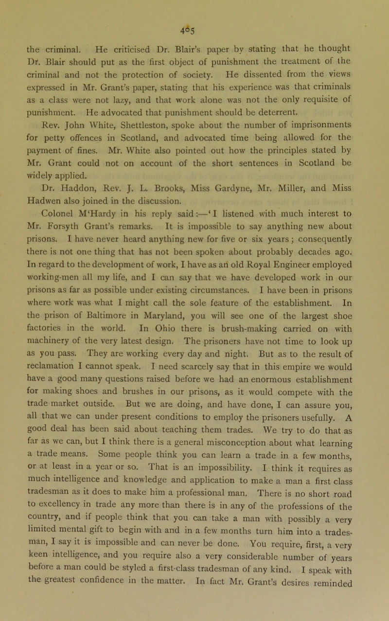 the criminal. He criticised Dr. Blair’s paper by stating that he thought Dr. Blair should put as the first object of punishment the treatment of the criminal and not the protection of society. He dissented from the views e.xpressed in Mr. Grant’s paper, stating that his experience was that criminals as a class were not lazy, and that work alone was not the only requisite of punishment. He advocated that punishment should be deterrent. Rev. John White, Shettleston, spoke about the number of imprisonments for petty offences in Scotland, and advocated time being allowed for the payment of fines. Mr. White also pointed out how the principles stated by Mr. Grant could not on account of the short sentences in Scotland be widely applied. Dr. Haddon, Rev. J. L. Brooks, Miss Gardyne, Mr. Miller, and Miss Hadwen also joined in the discussion. Colonel M'Hardy in his reply said:—‘ I listened with much interest to Mr. Forsyth Grant’s remarks. It is impossible to say anything new about prisons. I have never heard anything new for five or six years; consequently there is not one thing that has not been spoken about probably decades ago. In regard to the development of work, I have as an old Royal Engineer employed working-men all my life, and I can say that we have developed work in our prisons as far as possible under existing circumstances. I have been in prisons where work was what I might call the sole feature of the establishment. In the prison of Baltimore in Maryland, you will see one of the largest shoe factories in the world. In Ohio there is brush-making carried on with machinery of the very latest design. The prisoners have not time to look up as you pass. They are working every day and night. But as to the result of reclamation I cannot speak. I need scarcely say that in this empire we would have a good many questions raised before we had an enormous establishment for making shoes and brushes in our prisons, as it would compete with the trade market outside. But we are doing, and have done, I can assure you, all that we can under present conditions to employ the prisoners usefully. A good deal has been said about teaching them trades. We try to do that as far as we can, but I think there is a general misconception about what learning a trade means. Some people think you can learn a trade in a few months, or at least in a year or so. That is an impossibility. I think it requires as much intelligence and knowledge and application to make a man a first class tradesman as it does to make him a professional man. There is no short road to excellency in trade any more than there is in any of the professions of the country, and if people think that you can take a man with possibly a very limited mental gift to begin with and in a few months turn him into a trades- man, I say it is impossible and can never be done. You require, first, a very keen intelligence, and you require also a very considerable number of years before a man could be styled a first-class tradesman of any kind. I speak with the greatest confidence in the matter. In fact Mr. Grant’s desires reminded