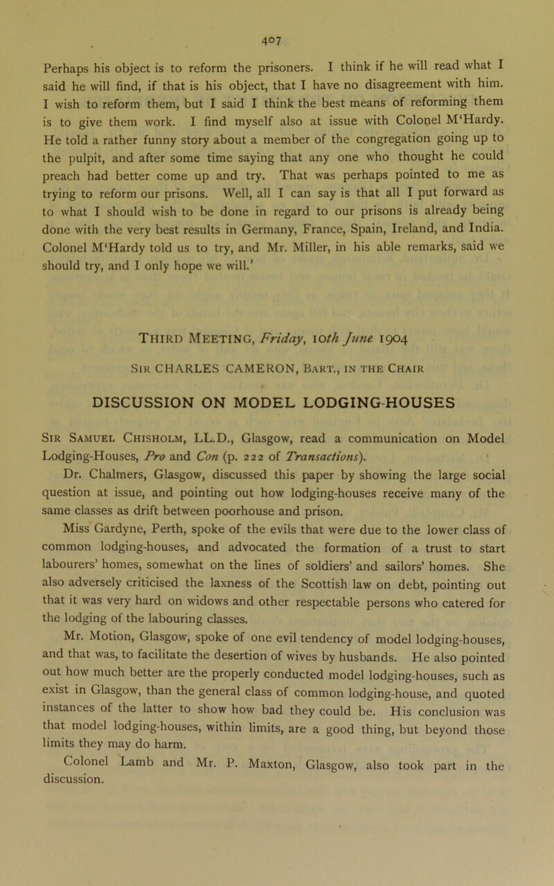 Perhaps his object is to reform the prisoners. I think if he will read what I said he will find, if that is his object, that I have no disagreement with him. I wish to reform them, but I said I think the best means of reforming them is to give them work. I find myself also at issue with Colopel M'Hardy. He told a rather funny story about a member of the congregation going up to the pulpit, and after some time saying that any one who thought he could preach had better come up and try. That was perhaps pointed to me as trying to reform our prisons. Well, all I can say is that all I put forward as to what I should wish to be done in regard to our prisons is already being done with the very best results in Germany, France, Spain, Ireland, and India. Colonel M'Hardy told us to try, and Mr. Miller, in his able remarks, said we should try, and I only hope we will.’ Third Meeting, Friday, \oth June 1904 Sir CHARLES CAMERON, Bart., in the Chair DISCUSSION ON MODEL LODGING HOUSES Sir Samuel Chisholm, LL.D., Glasgow, read a communication on Model Lodging-Houses, Pro and Con (p. 222 of Transactions). Dr. Chalmers, Glasgow, discussed this paper by showing the large social question at issue, and pointing out how lodging-houses receive many of the same classes as drift between poorhouse and prison. Miss Gardyne, Perth, spoke of the evils that were due to the lower class of common lodging-houses, and advocated the formation of a trust to start labourers’ homes, somewhat on the lines of soldiers’ and sailors’ homes. She also adversely criticised the laxness of the Scottish law on debt, pointing out that it was very hard on widows and other respectable persons who catered for the lodging of the labouring classes. Mr. Motion, Glasgow, spoke of one evil tendency of model lodging-houses, and that was, to facilitate the desertion of wives by husbands. He also pointed out how much better are the properly conducted model lodging-houses, such as exist in Glasgow, than the general class of common lodging-house, and quoted instances of the latter to show how bad they could be. His conclusion was that model lodging-houses, within limits, are a good thing, but beyond those limits they may do harm. Colonel Lamb and Mr. P. Maxton, Glasgow, also took part in the discussion.