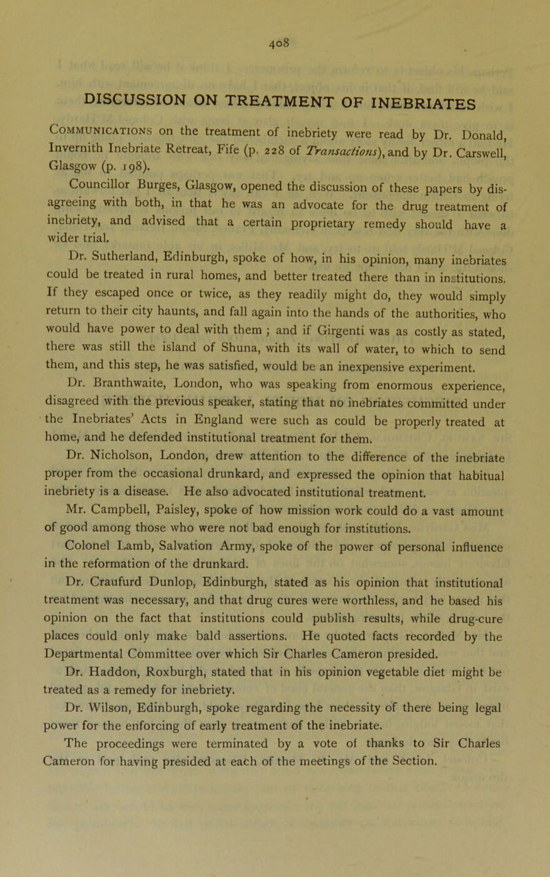 DISCUSSION ON TREATMENT OF INEBRIATES Communications on the treatment of inebriety were read by Dr. Donald, Invernith Inebriate Retreat, Fife (p. 228 of Transactions), by Dr. Carswell, Glasgow (p. 198). Councillor Burges, Glasgow, opened the discussion of these papers by dis- agreeing with both, in that he was an advocate for the drug treatment of inebriety, and advised that a certain proprietary remedy should have a wider trial. Dr. Sutherland, Edinburgh, spoke of how, in his opinion, many inebriates could be treated in rural homes, and better treated there than in institutions. If they escaped once or twice, as they readily might do, they would simply return to their city haunts, and fall again into the hands of the authorities, who would have power to deal with them; and if Girgenti was as costly as stated, there was still the island of Shuna, with its wall of water, to which to send them, and this step, he was satisfied, would be an inexpensive experiment. Dr. Branthwaite, London, who was speaking from enormous experience, disagreed with the previous speaker, stating that no inebriates committed under the Inebriates’ Acts in England were such as could be properly treated at home, and he defended institutional treatment for them. Dr. Nicholson, London, drew attention to the difference of the inebriate proper from the occasional drunkard, and expressed the opinion that habitual inebriety is a disease. He also advocated institutional treatment. Mr. Campbell, Paisley, spoke of how mission work could do a vast amount of good among those who were not bad enough for institutions. Colonel Lamb, Salvation Army, spoke of the power of personal influence in the reformation of the drunkard. Dr. Craufurd Dunlop, Edinburgh, stated as his opinion that institutional treatment was necessary, and that drug cures were worthless, and he based his opinion on the fact that institutions could publish results, while drug-cure places could only make bald assertions. He quoted facts recorded by the Departmental Committee over which Sir Charles Cameron presided. Dr. Haddon, Roxburgh, stated that in his opinion vegetable diet might be treated as a remedy for inebriety. Dr. Wilson, Edinburgh, spoke regarding the necessity of there being legal power for the enforcing of early treatment of the inebriate. The proceedings were terminated by a vote of thanks to Sir Charles Cameron for having presided at each of the meetings of the Section.