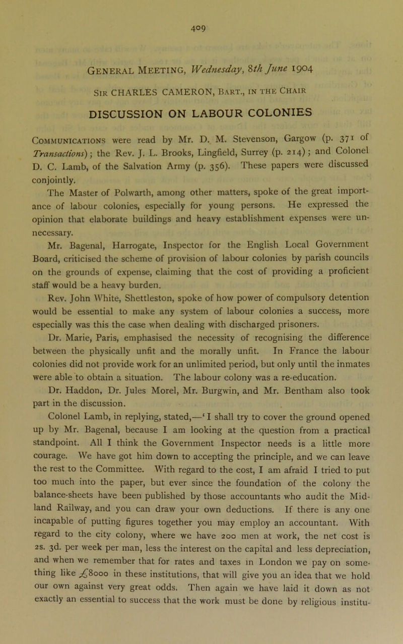 General Meeting, Wednesday, ^th June 1904 Sir CHARLES CAMERON, Bart., in the Chair DISCUSSION ON LABOUR COLONIES Communications were read by Mr. D. M. Stevenson, Gargow (p. 371 of Transactions)-, the Rev. J. L. Brooks, Lingfield, Surrey (p. 214); and Colonel D. C. Lamb, of the Salvation Army (p. 356). These papers were discussed conjointly. The Master of Polwarth, among other matters, spoke of the great import- ance of labour colonies, especially for young persons. He expressed the opinion that elaborate buildings and heavy establishment expenses were un- necessary. Mr. Bagenal, Harrogate, Inspector for the English Local Government Board, criticised the scheme of provision of labour colonies by parish councils on the grounds of expense, claiming that the cost of providing a proficient staff would be a heavy burden. Rev. John White, Shettleston, spoke of how power of compulsory detention would be essential to make any system of labour colonies a success, more especially was this the case when dealing with discharged prisoners. Dr. Marie, Paris, emphasised the necessity of recognising the difference between the physically unfit and the morally unfit. In France the labour colonies did not provide work for an unlimited period, but only until the inmates were able to obtain a situation. The labour colony was a re-education. Dr. Haddon, Dr. Jules Morel, Mr. Burgwin, and Mr. Bentham also took part in the discussion. Colonel Lamb, in replying, stated,—‘ I shall try to cover the ground opened up by Mr. Bagenal, because I am looking at the question from a practical standpoint. All I think the Government Inspector needs is a little more courage. We have got him down to accepting the principle, and we can leave the rest to the Committee. With regard to the cost, I am afraid I tried to put too much into the paper, but ever since the foundation of the colony the balance-sheets have been published by those accountants who audit the Mid- land Railway, and you can draw your own deductions. If there is any one incapable of putting figures together you may employ an accountant. With regard to the city colony, where we have 200 men at work, the net cost is 2S. 3d. per week per man, less the interest on the capital and less depreciation, and when we remember that for rates and taxes in London we pay on some- thing like ;^8ooo in these institutions, that will give you an idea that we hold our own against very great odds. Then again we have laid it down as not exactly an essential to success that the work must be done by religious institu-