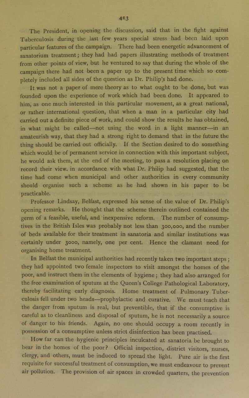 Tuberculosis during the last few years special stress had been laid upon particular features of the campaign. There had been energetic advancement of sanatorium treatment; they had had papers illustrating methods of treatment from other points of view, but he ventured to say that during the whole of the campaign there had not been a paper up to the present time which so com- pletely included all sides of the question as Dr. Philip’s had done. It was not a paper of mere theory as to what ought to be done, but was founded upon the experience of work which had been done. It appeared to him, as one much interested in this particular movement, as a great national, or rather international question, that when a man in a particular city had carried out a definite piece of work, and could show the results he has obtained, in what might be called—not using the word in a light manner—in an amateurish way, that they had a strong right to demand that in the future the thing should be carried out officially. If the Section desired to do something which would be of permanent service in connection with this important subject, he would ask them, at the end of the meeting, to pass a resolution placing on record their view, in accordance with what Dr. Philip had suggested, that the time had come when municipal and other authorities in every community should organise such a scheme as he had shown in his paper to be practicable. Professor Lindsay, Belfast, expressed his sense of the value of Dr. Philip’s opening remarks. He thought that the scheme therein outlined contained the germ of a feasible, useful, and inexpensive reform. The number of consump- tives in the British Isles was probably not less than 300,000, and the number of beds available for their treatment in sanatoria and similar institutions was certainly under 3000, namely, one per cent. Hence the clamant need for organising home treatment. In Belfast the municipal authorities had recently taken two important steps ; they had appointed two female inspectors to visit amongst the homes of the poor, and instruct them in the elements of hygiene; they had also arranged for the free examination of sputum at the Queen’s College Pathological Laboratory, thereby facilitating early diagnosis. Home treatment of Pulmonary Tuber- culosis fell under two heads—prophylactic and curative. VVe must teach that the danger from sputum is real, but preventible, that if the consumptive is careful as to cleanliness and disposal of sputum, he is not necessarily a source of danger to his friends. Again, no one should occupy a room recently in possession of a consumptive unless strict disinfection has been practised. How far can the hygienic principles inculcated at sanatoria be brought to bear in the homes of the poor ? Official inspection, district visitors, nurses, clergy, and others, must be induced to spread the light. Pure air is the first requisite for successful treatment of consumption, we must endeavour to prevent air pollution. The provision of air spaces in crowded quarters, the prevention