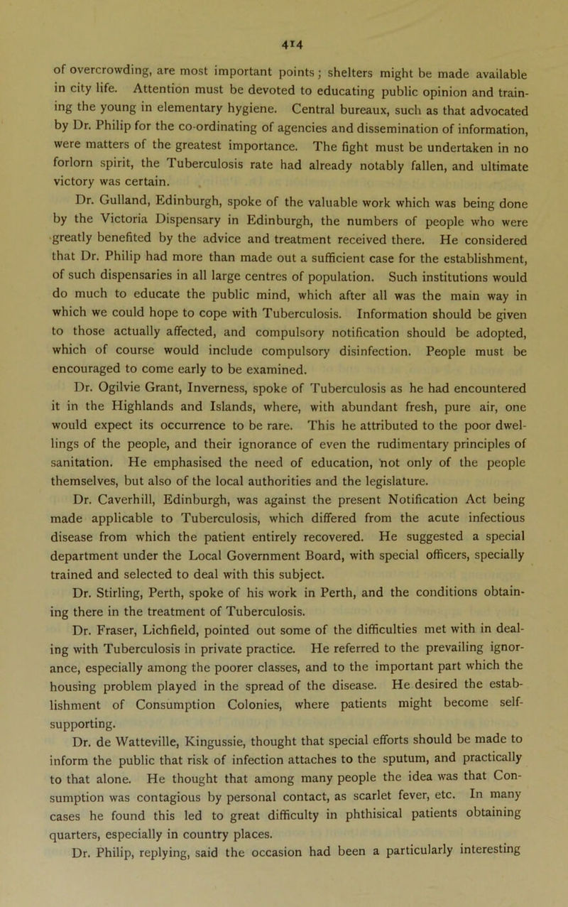 of overcrowding, are most important points; shelters might be made available in city life. Attention must be devoted to educating public opinion and train- ing the young in elementary hygiene. Central bureaux, such as that advocated by Dr. Philip for the co-ordinating of agencies and dissemination of information, were matters of the greatest importance. The fight must be undertaken in no forlorn spirit, the Tuberculosis rate had already notably fallen, and ultimate victory was certain. Dr. Gulland, Edinburgh, spoke of the valuable work which was being done by the Victoria Dispensary in Edinburgh, the numbers of people who were •greatly benefited by the advice and treatment received there. He considered that Dr. Philip had more than made out a sufficient case for the establishment, of such dispensaries in all large centres of population. Such institutions would do much to educate the public mind, which after all was the main way in which we could hope to cope with Tuberculosis. Information should be given to those actually affected, and compulsory notification should be adopted, which of course would include compulsory disinfection. People must be encouraged to come early to be examined. Dr. Ogilvie Grant, Inverness, spoke of Tuberculosis as he had encountered it in the Highlands and Islands, where, with abundant fresh, pure air, one would expect its occurrence to be rare. This he attributed to the poor dwel- lings of the people, and their ignorance of even the rudimentary principles of sanitation. He emphasised the need of education, tiot only of the people themselves, but also of the local authorities and the legislature. Dr. Caverhill, Edinburgh, was against the present Notification Act being made applicable to Tuberculosis, which differed from the acute infectious disease from which the patient entirely recovered. He suggested a special department under the Local Government Board, with special officers, specially trained and selected to deal with this subject. Dr. Stirling, Perth, spoke of his work in Perth, and the conditions obtain- ing there in the treatment of Tuberculosis. Dr. Fraser, Lichfield, pointed out some of the difficulties met with in deal- ing with Tuberculosis in private practice. He referred to the prevailing ignor- ance, especially among the poorer classes, and to the important part which the housing problem played in the spread of the disease. He desired the estab- lishment of Consumption Colonies, where patients might become self- supporting. Dr. de Watteville, Kingussie, thought that special efforts should be made to inform the public that risk of infection attaches to the sputum, and practically to that alone. He thought that among many people the idea was that Con- sumption was contagious by personal contact, as scarlet fever, etc. In many cases he found this led to great difficulty in phthisical patients obtaining quarters, especially in country places. Dr. Philip, replying, said the occasion had been a particularly interesting