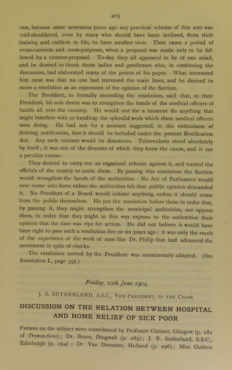 one, because some seventeen years ago any practical scheme of this sort was cold-shouldered, even by many who should have been inclined, from their training and outlook in life, to have another view. Then came a period of cross-currents and cross-purposes, when a proposal was made only to be fol- lowed by a counter-proposal. To-day they all appeared to be of one mind, and he desired to thank those ladies and gentlemen who, in continuing the discussion, had elaborated many of the points of his paper. What interested him most was that no one had traversed the main lines, and he desired to move a resolution as an expression of the opinion of the Section. The President, in formally seconding the resolution, said that, as their President, his sole desire was to strengthen the hands of the medical officers of health all over the country. He would not for a moment do anything that might interfere with or handicap the splendid work which these medical officers were doing. He had not for a moment suggested, in the enthusiasm of desiring notification, that it should be included under the present Notification Act. Any such mixture would be disastrous. Tuberculosis stood absolutely by itself; it was one of the diseases of which they knew the cause, and it ran a peculiar course. They desired to carry out an organised scheme against it, and wanted the officials of the county to assist them. By passing this resolution the Section would strengthen the hands of the authorities. No Act of Parliament would ever come into force unless the authorities felt that public opinion demanded it. No President of a Board would initiate anything, unless it should come from the public themselves. He put the resolution before them in order that, by passing it, they might strengthen the municipal authorities, not oppose them, in order that they might in this way express to the authorities their opinion that the time was ripe for action. He did not believe it would have been right to pass such a resolution five or six years ago; it was only the result of the experience of the work of men like Dr. Philip that had advanced the movement in spite of checks. The resolution moved by the President was unanimously adopted. (See Resolution I., page 355.) Friday, lot/i June 1904 J. B. SUTHERLAND, S.S.C., Vice-President, in the Chair DISCUSSION ON THE RELATION BETWEEN HOSPITAL AND HOME RELIEF OF SICK POOR Papers on the subject were contributed by Professor Glaister, Glasgow (p. 282 of Transactions); Dr. Bruce, Dingwall (p. 289); J. B. Sutherland, S.S.C., Edinburgh (p. 294) ; Dr Van Deventer, Holland (p. 296); Miss Guthrie