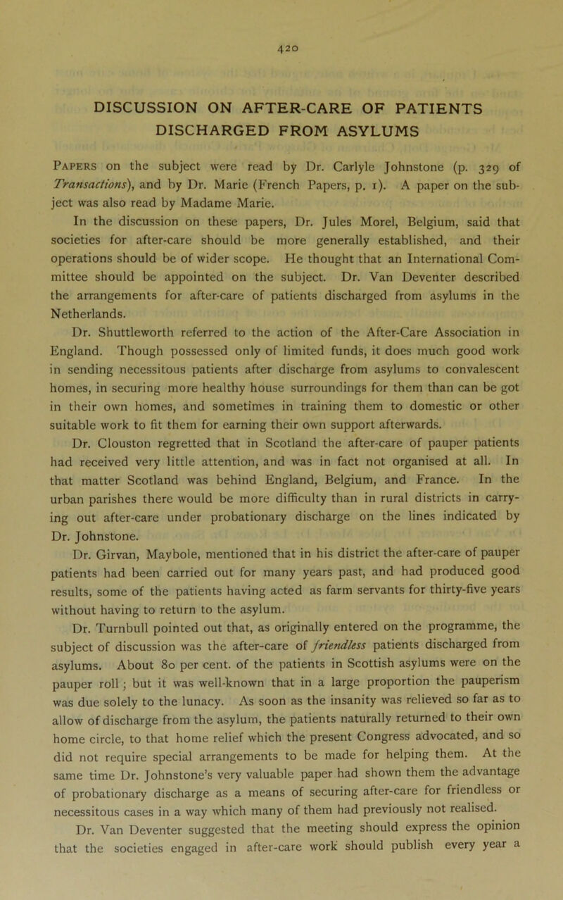 DISCUSSION ON AFTER-CARE OF PATIENTS DISCHARGED FROM ASYLUMS Papers on the subject were read by Dr. Carlyle Johnstone (p. 329 of Transactions'), and by Dr. Marie (French Papers, p, i). A paper on the sub- ject was also read by Madame Marie. In the discussion on these papers, Dr. Jules Morel, Belgium, said that societies for after-care should be more generally established, and their operations should be of wider scope. He thought that an International Com- mittee should be appointed on the subject. Dr. Van Deventer described the arrangements for after-care of patients discharged from asylums in the Netherlands. Dr. Shuttleworth referred to the action of the After-Care Association in England. Though possessed only of limited funds, it does much good work in sending necessitous patients after discharge from asylums to convalescent homes, in securing more healthy house surroundings for them than can be got in their own homes, and sometimes in training them to domestic or other suitable work to fit them for earning their own support afterwards. Dr. Clouston regretted that in Scotland the after-care of pauper patients had received very little attention, and was in fact not organised at all. In that matter Scotland was behind England, Belgium, and France. In the urban parishes there would be more difficulty than in rural districts in carry- ing out after-care under probationary discharge on the lines indicated by Dr. Johnstone. Dr. Girvan, Maybole, mentioned that in his district the after-care of pauper patients had been carried out for many years past, and had produced good results, some of the patients having acted as farm servants for thirty-five years without having to return to the asylum. Dr. Turnbull pointed out that, as originally entered on the programme, the subject of discussion was the after-care of friendless patients discharged from asylums. About 80 per cent, of the patients in Scottish asylums were on the pauper roll; but it was well-known that in a large proportion the pauperism was due solely to the lunacy. As soon as the insanity was relieved so far as to allow of discharge from the asylum, the patients naturally returned to their own home circle, to that home relief which the present Congress advocated, and so did not require special arrangements to be made for helping them. At the same time Dr. Johnstone’s very valuable paper had shown them the advantage of probationary discharge as a means of securing after-care for friendless or necessitous cases in a way which many of them had previously not realised. Dr. Van Deventer suggested that the meeting should express the opinion that the societies engaged in after-care work should publish every year a