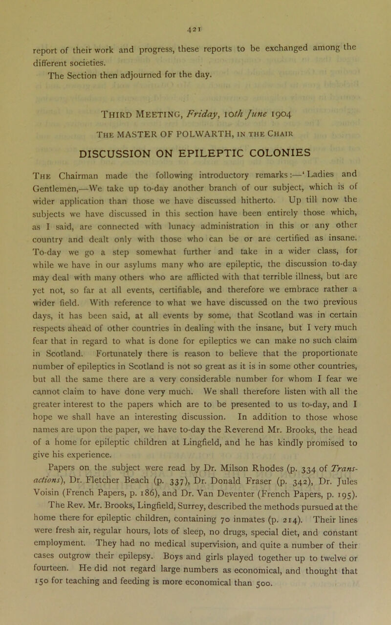 report of their work and progress, these reports to be exchanged among the different societies. The Section then adjourned for the day. Third Meeting, Friday, \oth June 1904 The master OF POLWARTH, in the Chair DISCUSSION ON EPILEPTIC COLONIES The Chairman made the following introductory remarks:—‘ Ladies and Gentlemen,—We take up to-day another branch of our subject, which is of wider application than those we have discussed hitherto. Up till now the subjects we have discussed in this section have been entirely those which, as I said, are connected with lunacy administration in this or any other country and dealt only with those who can be or are certified as insane. To-day we go a step somewhat further and take in a wider class, for while we have in our asylums many who are epileptic, the discussion to-day may deal with many others who are afflicted with that terrible illness, but are yet not, so far at all events, certifiable, and therefore we embrace rather a wider field. With reference to what we have discussed on the two previous days, it has been said, at all events by some, that Scotland was in certain respects ahead of other countries in dealing with the insane, but I very much fear that in regard to what is done for epileptics we can make no such claim in Scotland. Fortunately there is reason to believe that the proportionate number of epileptics in Scotland is not so great as it is in some other countries, but all the same there are a very considerable number for whom I fear we cannot claim to have done very much. We shall therefore listen with all the greater interest to the papers which are to be presented to us to-day, and I hope we shall have an interesting discussion. In addition to those whose names are upon the paper, we have to-day the Reverend Mr. Brooks, the head of a home for epileptic children at Lingfield, and he has kindly promised to give his experience. Papers on the subject were read by Dr. Milson Rhodes (p. 334 of Trans- actions), Dr. Fletcher Beach (p. 337), Dr. Donald Fraser (p. 342), Dr. Jules Voisin (French Papers, p. 186), and Dr. Van Deventer (French Papers, p. 195). The Rev. Mr. Brooks, Lingfield, Surrey, described the methods pursued at the home there for epileptic children, containing 70 inmates (p. 214). Their lines were fresh air, regular hours, lots of sleep, no drugs, special diet, and constant employment. They had no medical supervision, and quite a number of their cases outgrow their epilepsy. Boys and girls played together up to twelve or fourteen. He did not regard large numbers as economical, and thought that 150 for teaching and feeding is more economical than 500.