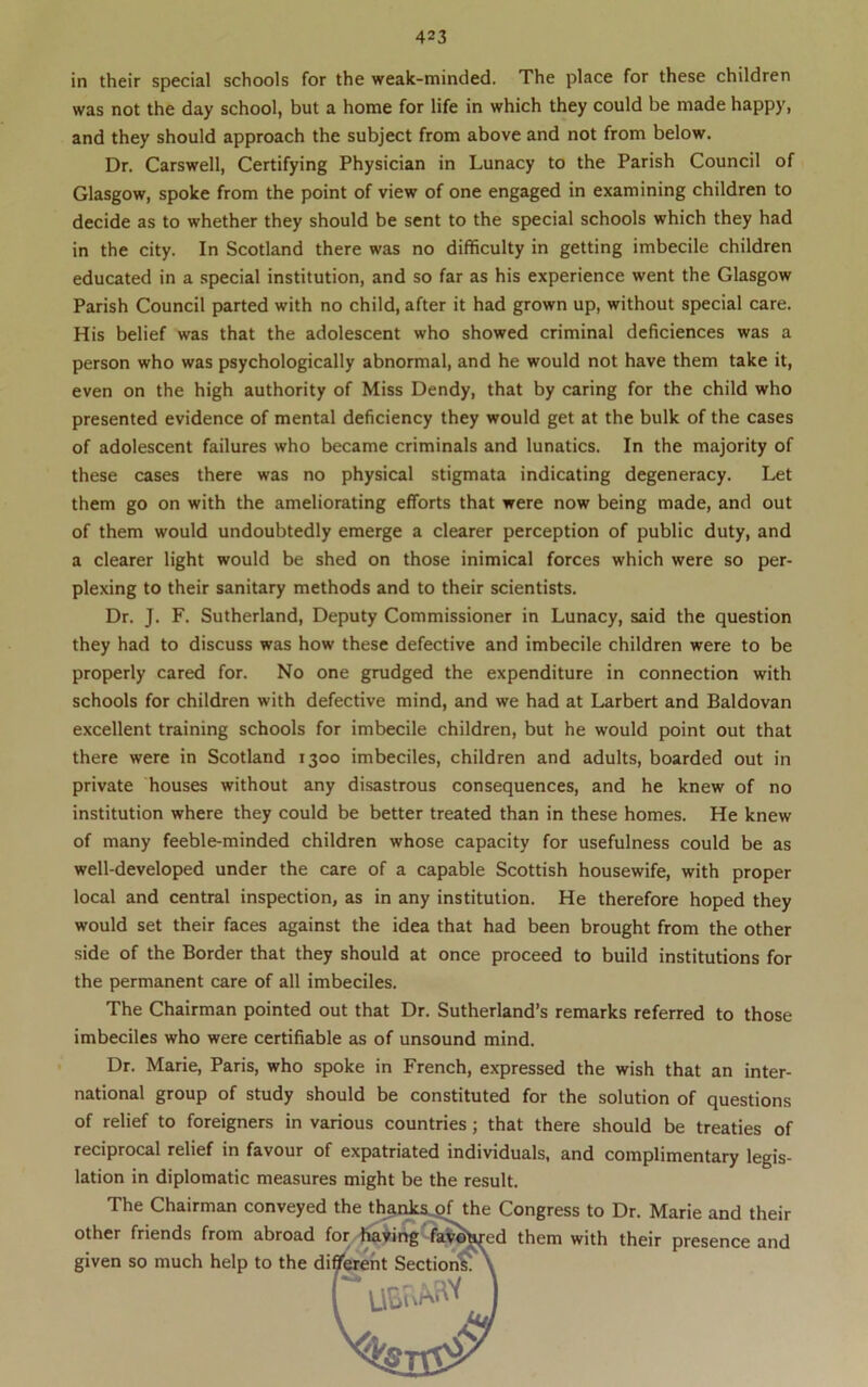 in their special schools for the weak-minded. The place for these children was not the day school, but a home for life in which they could be made happy, and they should approach the subject from above and not from below. Dr, Carswell, Certifying Physician in Lunacy to the Parish Council of Glasgow, spoke from the point of view of one engaged in examining children to decide as to whether they should be sent to the special schools which they had in the city. In Scotland there was no difficulty in getting imbecile children educated in a special institution, and so far as his experience went the Glasgow Parish Council parted with no child, after it had grown up, without special care. His belief was that the adolescent who showed criminal deficiences was a person who was psychologically abnormal, and he would not have them take it, even on the high authority of Miss Dendy, that by caring for the child who presented evidence of mental deficiency they would get at the bulk of the cases of adolescent failures who became criminals and lunatics. In the majority of these cases there was no physical stigmata indicating degeneracy. Let them go on with the ameliorating efforts that were now being made, and out of them would undoubtedly emerge a clearer perception of public duty, and a clearer light would be shed on those inimical forces which were so per- plexing to their sanitary methods and to their scientists. Dr. J. F. Sutherland, Deputy Commissioner in Lunacy, said the question they had to discuss was how these defective and imbecile children were to be properly cared for. No one grudged the expenditure in connection with schools for children with defective mind, and we had at Larbert and Baldovan excellent training schools for imbecile children, but he would point out that there were in Scotland 1300 imbeciles, children and adults, boarded out in private houses without any disastrous consequences, and he knew of no institution where they could be better treated than in these homes. He knew of many feeble-minded children whose capacity for usefulness could be as well-developed under the care of a capable Scottish housewife, with proper local and central inspection, as in any institution. He therefore hoped they would set their faces against the idea that had been brought from the other side of the Border that they should at once proceed to build institutions for the permanent care of all imbeciles. The Chairman pointed out that Dr. Sutherland’s remarks referred to those imbeciles who were certifiable as of unsound mind. Dr. Marie, Paris, who spoke in French, expressed the wish that an inter- national group of study should be constituted for the solution of questions of relief to foreigners in various countries; that there should be treaties of reciprocal relief in favour of expatriated individuals, and complimentary legis- lation in diplomatic measures might be the result. The Chairman conveyed Congress to Dr. Marie and their other friends from abroad f i them with their presence and given so much help to the di