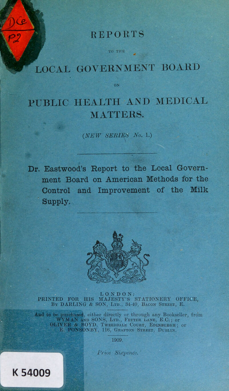 TO TfTE LOCAL GOVERNMENT BOARD ON PUBLIC HEALTH AND MEDICAL MATTERS. Dr. Eastwood’s Report to the Local Govern- ment Board on American Methods for the Control and Improvement of the Milk Supply. LONDON: PRINTED FOR HIS MAJESTY’S STATIONERY OFFICE, By DARLING & SON, Ltd., 34-40, Bacon Street, E. Aiul to be purchased, either directly or through any Bookseller, fro'm WYMAN and SONS, Ltd., Fetter eane, E.C.; or OLIVER & BOYD, Tweeddale Court, Edinburgh; or E. FONSONBY, 116, Grafton Street, Dublin. (NEW SERIES No. 1.) 1909. K 54009