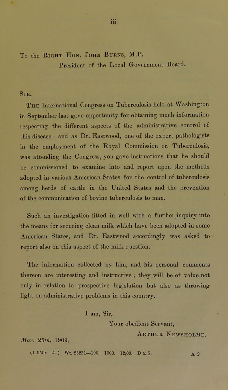 To the Right Hon. John Burns, M.P. President of the Local Government Board. Sir, The International Congress on Tuberculosis held at Washington in September last gave opportunity for obtaining much information respecting the different aspects of the administrative control of this disease : and as Dr. Eastwood, one of the expert pathologists in the employment of the Royal Commission on Tuberculosis, was attending the Congress, you gave instructions that he should be commissioned to examine into and report upon the methods adopted in various American States for the control of tuberculosis among herds of cattle in the United States and the prevention of the communication of bovine tuberculosis to man. Such an investigation fitted in well with a further inquiry into the means for securing clean milk which have been adopted in some American States, and Dr. Eastwood accordingly was asked to report also on this aspect of the milk question. The information collected by him, and his personal comments thereon are interesting and instructive ; they will be of value not only in relation to prospective legislation but also as throwing light on administrative problems in this country. Mar. 25th, 1909. I am, Sir, Your obedient Servant, Arthur Newsholme. A 2 (14950r—21.) Wt. 25231—190. 1000. 12/09. D & S.