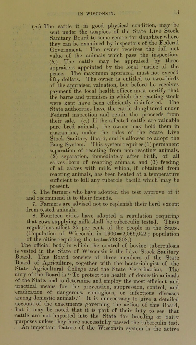 3 (a.) The cattle if in good physical condition, may be sent under the auspices of the State Live Stock Sanitary Board to some centre for slaughter where they can be examined by inspectors of the Federal Government. The owner receives the full net value of the animals which pass the inspection. (/>.) The cattle may be appraised by three appraisers appointed by the local justice of the peace. The maximum appraisal must not exceed fifty dollars. The owner is entitled to two-thirds of the appraised valuation, but before he receives payment the local health officer must certify that the barns and premises in which the reacting stock were kept have been efficiently disinfected. The State authorities have the cattle slaughtered under Federal inspection and retain the proceeds from their sale, (c.) If the affected cattle are valuable pure bred animals, the owner may hold them in quarantine, under the rules of the State Live Stock Sanitary Board, and is allowed to adopt the Bang System. This system requires (1) permanent separation of reacting from non-reacting animals, (2) separation, immediately after birth, of all calves .born of reacting animals, and (3) feeding of all calves with milk, which, if obtained from reacting animals, has been heated at a temperature sufficient to kill any tubercle bacilli which may be present. 6. The farmers who have adopted the test approve of it and recommend it to their friends. 7. Farmers are advised not to replenish their herd except from tested animals. 8. Fourteen cities have adopted a regulation requiring that cows supplying milk shall be tuberculin tested. These regulations affect 25 per cent, of the people in the State. (Population of Wisconsin in 1900 = 2,069,042 ; population of the cities requiring the test=523,302.) The official body in which the control of bovine tuberculosis is vested in the State of Wisconsin is the Live Stock Sanitary Board. This Board consists of three members of the State Board of Agriculture, together with the bacteriologist of the State Agricultural College and the State Veterinarian. The duty of the Board is “ To protect the health of domestic animals of the State, and to determine and employ the most efficient and practical means for the prevention, suppression, control, and eradication of dangerous, contagious, or infectious diseases among domestic animals.” It is unnecessary to give a detailed account of the enactments governing the action of this Board, but it may be noted that it is part of their duly to see that cattle are not imported into the State for breeding or dairy purposes unless they have successfully passed the tuberculin test. An important feature of the Wisconsin system is the active