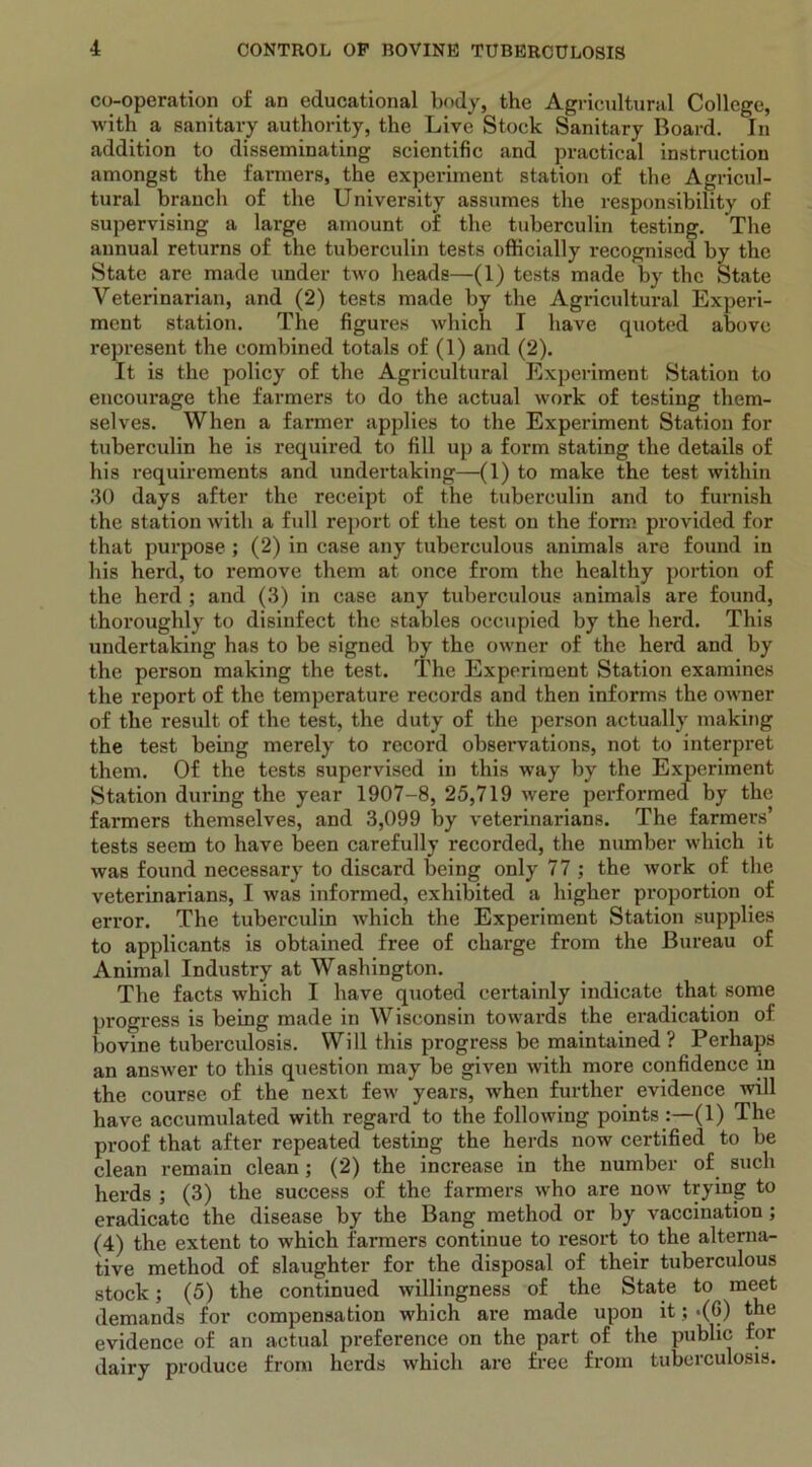 co-operation of an educational body, the Agricultural College, with a sanitary authority, the Live Stock Sanitary Board. In addition to disseminating scientific and practical instruction amongst the farmers, the experiment station of the Agricul- tural branch of the University assumes the responsibility of supervising a large amount of the tuberculin testing. The annual returns of the tuberculin tests officially recognised by the State are made under two heads—(1) tests made by the State Veterinarian, and (2) tests made by the Agricultural Experi- ment station. The figures which I have quoted above represent the combined totals of (1) and (2). It is the policy of the Agricultural Experiment Station to encoux-age the farmers to do the actual work of testing them- selves. When a farmer applies to the Experiment Station for tuberculin he is required to fill up a form stating the details of his requirements and undertaking—(1) to make the test within 30 days after the receipt of the tuberculin and to furnish the station with a full report of the test on the form provided for that pui’pose ; (2) in case any tuberculous animals are found in his herd, to remove them at once from the healthy portion of the herd ; and (3) in case any tuberculous animals are found, thoroughly to disinfect the stables occupied by the herd. This undertaking has to be signed by the owner of the hex'd and by the person making the test. The Experiment Station examines the report of the temperature recoi'ds and then informs the owner of the result of the test, the duty of the person actually making the test being merely to record obsex-vations, not to interpret them. Of the tests supervised in this way by the Experiment Statioxx during the year 1907-8, 25,719 were pex-formed by the fax-mers themselves, and 3,099 by veterinarians. The farmers’ tests seem to have been carefully recorded, the number which it was found necessary to discard being only 77 ; the work of the veterinarians, I was informed, exhibited a higher proportion of error. The tuberculin which the Experiment Station supplies to applicants is obtained free of charge from the Bureau of Animal Industry at Washington. The facts which I have qxxoted certainly indicate that some px-ogress is being made in Wisconsin towax-ds the eradication of bovine tubercxxlosis. Will this progress be maintained? Perhaps an answer to this question may be given with more confidence in the course of the next few years, when further evidence will have accumulated with regard to the following points :—(1) The proof that after repeated testing the herds now certified to be clean remain clean; (2) the increase in the number of such herds ; (3) the success of the farmers who are now trying to eradicate the disease by the Bang method or by vaccination ; (4) the extent to which farmers continue to resort to the alterna- tive method of slaughter for the disposal of their tuberculous stock; (5) the continued willingness of the State to meet demands for compensation which are made upon it; -(G) the evidence of an actual preference on the part of the public for dairy produce from herds which are free from tubcrcxilosxs.