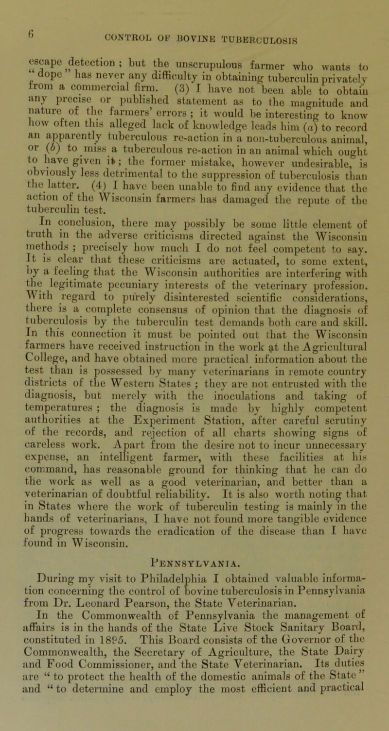 escape detection ; but the unscrupulous farmer who wants to doPc has never uny difficulty in obtaining tuberculin privately from a commercial firm. (3) I have not been able to obtain *m\ piecise 01 published statement as to the magnitude and nature of the farmers’ errors ; it would be interesting to know how often this alleged lack of knowledge leads him (a) to record an apparently tuberculous re-action in a non-tuberculous animal, or (b) to miss a tuberculous re-action in an animal which ought to have given it; the former mistake, however undesirable, is obviously less detrimental to the suppression of tuberculosis than the latter. (4) I have been unable to find any evidence that the action of the Wisconsin farmers has damaged the repute of the tuberculin test. Jn conclusion, there may possibly be some little element of truth in the adverse criticisms directed against the Wisconsin methods ; precisely how much I do not feel competent to say. It is clear that these criticisms are actuated, to some extent, by a feeling that the Wisconsin authorities are interfering with the legitimate pecuniary interests of the veterinary profession. \Y ith regard to purely disinterested scientific considerations, there is a complete consensus of opinion that the diagnosis of tuberculosis by the tuberculin test demands both care and skill. In this connection it must be pointed out that the Wisconsin farmers have received instruction in the work g,t the Agricultural College, and have obtained more practical information about the test than is possessed by many veterinarians in remote country districts of the Western States ; they are not entrusted with the diagnosis, but merely with the inoculations and taking of temperatures ; the diagnosis is made by highly competent authorities at the Experiment Station, after careful scrutiny of the records, and rejection of all charts showing signs of careless work. Apart from the desire not to incur unnecessary expense, an intelligent farmer, with these facilities at his command, has reasonable ground for thinking that he can do the work as well as a good veterinarian, and better than a veterinarian of doubtful reliability. It is also worth noting that in States where the work of tuberculin testing is mainly in the hands of veterinarians, I have not found more tangible evidence of progress towards the eradication of the disease than I have found in W isconsin. Pennsylvania. During my visit to Philadelphia I obtained valuable informa- tion concerning the control of bovine tuberculosis in Pennsylvania from Dr. Leonard Pearson, the State Veterinarian. In the Commonwealth of Pennsylvania the management of affairs is in the hands of the State Live Stock Sanitary Board, constituted in 18P5. This Board consists of the Governor of the Commonwealth, the Secretary of Agriculture, the State Dairy and Food Commissioner, and the State Veterinarian. Its duties are “ to protect the health of the domestic animals of the State ’ and “ to determine and employ the most efficient and practical